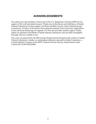 ACKNOWLEDGEMENTS

The authors give special thanks to Imre Gyuk of the U.S. Department of Energy (DOE) for his
support of this work and related research. Thanks also to Dan Borneo and John Boyes of Sandia
National Laboratories for their support. Joel Klein and Mike Gravely of the California Energy
Commission, Tom Key of the Electric Power Research Institute Power Electronics Applications
Center and Susan Schoenung of Longitude 122 West also provided valuable support. Finally,
authors are grateful to Paul Butler of Sandia National Laboratories who provided a thoughtful,
thorough, and very valuable review.
This work was sponsored by the DOE Energy Storage Systems Program under contract to Sandia
National Laboratories. Sandia is a multiprogram laboratory operated by Sandia Corporation, a
Lockheed Martin Company for the DOE’s National Nuclear Security Administration under
Contract DE-AC04-94AL85000.




                                              iv
 