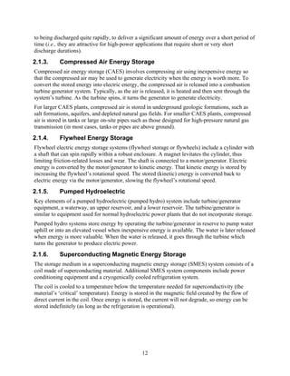 to being discharged quite rapidly, to deliver a significant amount of energy over a short period of
time (i.e., they are attractive for high-power applications that require short or very short
discharge durations).
2.1.3.     Compressed Air Energy Storage
Compressed air energy storage (CAES) involves compressing air using inexpensive energy so
that the compressed air may be used to generate electricity when the energy is worth more. To
convert the stored energy into electric energy, the compressed air is released into a combustion
turbine generator system. Typically, as the air is released, it is heated and then sent through the
system’s turbine. As the turbine spins, it turns the generator to generate electricity.
For larger CAES plants, compressed air is stored in underground geologic formations, such as
salt formations, aquifers, and depleted natural gas fields. For smaller CAES plants, compressed
air is stored in tanks or large on-site pipes such as those designed for high-pressure natural gas
transmission (in most cases, tanks or pipes are above ground).
2.1.4.     Flywheel Energy Storage
Flywheel electric energy storage systems (flywheel storage or flywheels) include a cylinder with
a shaft that can spin rapidly within a robust enclosure. A magnet levitates the cylinder, thus
limiting friction-related losses and wear. The shaft is connected to a motor/generator. Electric
energy is converted by the motor/generator to kinetic energy. That kinetic energy is stored by
increasing the flywheel’s rotational speed. The stored (kinetic) energy is converted back to
electric energy via the motor/generator, slowing the flywheel’s rotational speed.
2.1.5.     Pumped Hydroelectric
Key elements of a pumped hydroelectric (pumped hydro) system include turbine/generator
equipment, a waterway, an upper reservoir, and a lower reservoir. The turbine/generator is
similar to equipment used for normal hydroelectric power plants that do not incorporate storage.
Pumped hydro systems store energy by operating the turbine/generator in reserve to pump water
uphill or into an elevated vessel when inexpensive energy is available. The water is later released
when energy is more valuable. When the water is released, it goes through the turbine which
turns the generator to produce electric power.
2.1.6.     Superconducting Magnetic Energy Storage
The storage medium in a superconducting magnetic energy storage (SMES) system consists of a
coil made of superconducting material. Additional SMES system components include power
conditioning equipment and a cryogenically cooled refrigeration system.
The coil is cooled to a temperature below the temperature needed for superconductivity (the
material’s ‘critical’ temperature). Energy is stored in the magnetic field created by the flow of
direct current in the coil. Once energy is stored, the current will not degrade, so energy can be
stored indefinitely (as long as the refrigeration is operational).




                                                 12
 