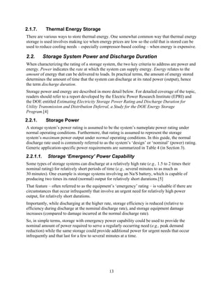 2.1.7.      Thermal Energy Storage
There are various ways to store thermal energy. One somewhat common way that thermal energy
storage is used involves making ice when energy prices are low so the cold that is stored can be
used to reduce cooling needs – especially compressor-based cooling – when energy is expensive.

2.2.       Storage System Power and Discharge Duration
When characterizing the rating of a storage system, the two key criteria to address are power and
energy. Power indicates the rate at which the system can supply energy. Energy relates to the
amount of energy that can be delivered to loads. In practical terms, the amount of energy stored
determines the amount of time that the system can discharge at its rated power (output), hence
the term discharge duration.
Storage power and energy are described in more detail below. For detailed coverage of the topic,
readers should refer to a report developed by the Electric Power Research Institute (EPRI) and
the DOE entitled Estimating Electricity Storage Power Rating and Discharge Duration for
Utility Transmission and Distribution Deferral, a Study for the DOE Energy Storage
Program.[4]
2.2.1.      Storage Power
A storage system’s power rating is assumed to be the system’s nameplate power rating under
normal operating conditions. Furthermore, that rating is assumed to represent the storage
system’s maximum power output under normal operating conditions. In this guide, the normal
discharge rate used is commonly referred to as the system’s ‘design’ or ‘nominal’ (power) rating.
Generic application-specific power requirements are summarized in Table 4 (in Section 3).
2.2.1.1.    Storage ‘Emergency’ Power Capability
Some types of storage systems can discharge at a relatively high rate (e.g., 1.5 to 2 times their
nominal rating) for relatively short periods of time (e.g., several minutes to as much as
30 minutes). One example is storage systems involving an Na/S battery, which is capable of
producing two times its rated (normal) output for relatively short durations.[5]
That feature – often referred to as the equipment’s ‘emergency’ rating – is valuable if there are
circumstances that occur infrequently that involve an urgent need for relatively high power
output, for relatively short durations.
Importantly, while discharging at the higher rate, storage efficiency is reduced (relative to
efficiency during discharge at the nominal discharge rate), and storage equipment damage
increases (compared to damage incurred at the normal discharge rate).
So, in simple terms, storage with emergency power capability could be used to provide the
nominal amount of power required to serve a regularly occurring need (e.g., peak demand
reduction) while the same storage could provide additional power for urgent needs that occur
infrequently and that last for a few to several minutes at a time.




                                                 13
 