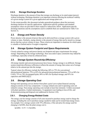 2.2.2.      Storage Discharge Duration
Discharge duration is the amount of time that storage can discharge at its rated output (power)
without recharging. Discharge duration is an important criterion affecting the technical viability
of a given storage system for a given application and storage plant cost.
To the extent possible, this document includes generalized guidance about the necessary
discharge duration for specific applications. Application-specific guidance and standard
assumption values are provided in their respective subsections, below. Application-specific
discharge durations and the assumptions used to establish them are summarized in Table 5 (in
Section 3).

2.3.      Energy and Power Density
Power density is the amount of power that can be delivered from a storage system with a given
volume or mass. Similarly, energy density is the amount of energy that can be stored in a storage
device that has a given volume or mass. These criteria are important in situations for which space
is valuable or limited and/or if weight is important.

2.4.      Storage System Footprint and Space Requirements
Closely related to energy and power density are footprint and space requirements for energy
storage. Depending on the storage technology, floor area and/or space constraints may indeed be
a challenge, especially in heavily urbanized areas.

2.5.      Storage System Round-trip Efficiency
All energy transfer and conversion processes have losses. Energy storage is no different. Storage
system round-trip efficiency (efficiency) reflects the amount of energy that comes out of storage
relative to the amount put into the storage.
Typical values for efficiency include the following: 60% to 75% for conventional
electrochemical batteries; 75% to 85% for advanced electrochemical batteries; 73% to 80% for
CAES; 75% to 78% for pumped hydro; 80% to 90% for flywheel storage; and 95% for
capacitors and SMES.[6][7]

2.6.      Storage Operating Cost
Storage total operating cost (as distinct from plant capital cost or plant financial carrying
charges) consists of two key components: 1) energy-related costs and 2) operating costs not
related to energy. Non-energy operating costs include at least four elements: 1) labor associated
with plant operation, 2) plant maintenance, 3) equipment wear leading to loss-of-life, and
4) decommissioning and disposal cost (addressed in Section 2.20).
2.6.1.      Charging Energy-Related Costs
The energy cost for storage consists of all costs incurred to purchase energy used to charge the
storage, including the cost to purchase energy needed to make up for (round trip) energy losses.
An example: For a storage system with 75% efficiency, if the unit price for energy used for
charging is 4¢/kWh, then the plant energy cost is
       4¢/kWh ÷ 0.75 = 5.33¢/kWh.

                                                14
 