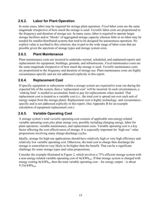2.6.2.     Labor for Plant Operation
In some cases, labor may be required for storage plant operation. Fixed labor costs are the same
magnitude irrespective of how much the storage is used. Variable labor costs are proportional to
the frequency and duration of storage use. In many cases, labor is required to operate larger
storage facilities and/or ‘blocks’ of aggregated storage capacity whereas little or no labor may be
needed for smaller/distributed systems that tend to be designed for autonomous operation. No
explicit value is ascribed to this criterion, due in part to the wide range of labor costs that are
possible given the spectrum of storage types and storage system sizes.
2.6.3.     Plant Maintenance
Plant maintenance costs are incurred to undertake normal, scheduled, and unplanned repairs and
replacements for equipment, buildings, grounds, and infrastructure. Fixed maintenance costs are
the same magnitude irrespective of how much the storage is used. Variable maintenance costs
are proportional to the frequency and duration of storage use. Plant maintenance costs are highly
circumstance-specific and are not addressed explicitly in this report.
2.6.4.     Replacement Cost
If specific equipment or subsystems within a storage system are expected to wear out during the
expected life of the system, then a ‘replacement cost’ will be incurred. In such circumstances, a
‘sinking fund’ is needed to accumulate funds to pay for replacements when needed. That
replacement cost is treated as a variable cost (i.e., the total cost is spread out over each unit of
energy output from the storage plant). Replacement cost is highly technology- and circumstance-
specific and is not addressed explicitly in this report. (See Appendix B for an example
calculation of equipment replacement cost.)
2.6.5.     Variable Operating Cost
A storage system’s total variable operating cost consists of applicable non-energy-related
variable operating costs plus plant energy cost, possibly including charging energy, labor for
plant operation, variable maintenance, and replacement costs. Variable operating cost is a key
factor affecting the cost-effectiveness of storage. It is especially important for ‘high-use’ value
propositions involving many charge-discharge cycles.
Ideally, storage for high-use applications should have relatively high or very high efficiency and
relatively low variable operating cost. Otherwise, the total cost to charge then discharge the
storage is somewhat-to-very likely to be higher than the benefit. That can be a significant
challenge for some storage types and value propositions.
Consider the example illustrated in Figure 2, which involves a 75% efficient storage system with
a non-energy-related variable operating cost of 4¢/kWhout. If that storage system is charged with
energy costing 4¢/kWhin, then the total variable operating cost – for energy output – is about
9.33¢/kWhout.




                                                 15
 