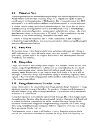 2.9.     Response Time
Storage response time is the amount of time required to go from no discharge to full discharge.
At one extreme, under almost all conditions, storage has to respond quite rapidly if used to
provide capacity on the margin in lieu of T&D capacity. That is because the output from T&D
equipment (i.e., wires and transformers) changes nearly instantaneously in response to demand.
In contrast, consider storage used in lieu of generation capacity. That storage does not need to
respond as quickly because generation tends to respond relatively slowly to demand changes.
Specifically, some types of generation – such as engines and combustion turbines – take several
seconds to many minutes before generating at full output. For other generation types, such as
those fueled by coal and nuclear energy, the response time may be hours.
Most types of storage have a response time of several seconds or less. CAES and pumped
hydroelectric storage tend to have a slower response, though they still respond quickly enough to
serve several important applications.

2.10. Ramp Rate
An important storage system characteristic for some applications is the ramp rate – the rate at
which power output can change. Generally, storage ramp rates are rapid (i.e., output can change
quite rapidly); pumped hydro is the exception. Power devices with a slow response time tend
also to have a slow ramp rate.

2.11. Charge Rate
Charge rate – the rate at which storage can be charged – is an important criterion because, often,
modular energy storage (MES) must be recharged so it can serve load during the next day. If
storage cannot recharge quickly enough, then it will not have enough energy to provide the
necessary service. In most cases, storage charges at a rate that is similar to the rate at which it
discharges. In some cases, storage may charge more rapidly or more slowly, depending on the
capacity of the power conditioning equipment and the condition and/or chemistry and/or physics
of the energy storage medium.

2.12. Energy Retention and Standby Losses
Energy retention time is the amount of time that storage retains its charge. The concept of energy
retention is important because of the tendency for some types of storage to self-discharge or to
otherwise dissipate energy while the storage is not in use. In general terms, energy losses could
be referred to as standby losses.
Storage that depends on chemical media is prone to self-discharge. This self-discharge is due to
chemical reactions that occur while the energy is stored. Each type of chemistry is different, both
in terms of the chemical reactions involved and the rate of self-discharge. Storage that uses
mechanical means to store energy tends to be prone to energy dissipation. For example, energy
stored using pumped hydroelectric storage may be lost to evaporation. CAES may lose energy
due to air escaping from the reservoir.
To the extent that storage is prone to self-discharge or energy dissipation, retention time is
reduced. This characteristic tends to be less important for storage that is used frequently. For


                                                 17
 