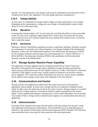 specific. For some applications, the storage system may be called upon to provide power with a
variable power factor. (See Appendix C for more details about this consideration.)
2.16.2.    Voltage Stability
In most cases, it is important for storage output voltage to remain somewhat-to-very constant.
Depending on the circumstances, voltage can vary; though, it should probably remain within
about 5% to 8% of the rated value.
2.16.3.    Waveform
Assuming that storage output is AC, in most cases, the waveform should be as close as possible
to that of a sine wave. In general, higher quality PCUs tend to have waveforms that are quite
close to that of a sine wave whereas output from lower quality PCUs tends to have a waveform
that is somewhat square.
2.16.4.    Harmonics
Harmonic currents in distribution equipment can pose a significant challenge. Harmonic currents
are components of a periodic wave whose frequency is an integral multiple of the fundamental
frequency. In this case, the fundamental frequency is the utility power line frequency of 60 Hz.
So, for example, harmonic currents might exist with frequencies of 3 × 60 Hz (180 Hz) or 7 ×
60 Hz (420 Hz). Total harmonic distortion (THD) is the contribution of all the individual
harmonic currents to the fundamental.

2.17. Storage System Reactive Power Capability
One application (Voltage Support) and one incidental benefit (Power Factor Correction)
described in this guide involve storage whose capabilities include absorbing and injecting
reactive power (expressed in units of volt-Amperes reactive or VARs). This feature is commonly
referred as VAR support. In most cases, storage systems by themselves do not have reactive
power capability. For a relatively modest incremental cost, however, reactive power capability
can be added to most storage system types. (See Appendix C for more details.)

2.18. Communications and Control
Storage used for most applications addressed in this report must receive and respond to
appropriate control signals. In some cases, storage may have to respond to a dispatch control
signal. In other cases, the signal may be driven by a price or prices. Storage response to a control
signal may be a simple ramp up or ramp down of power output in proportion to the control
signal. A more sophisticated response, requiring one or more control algorithms, may be needed.
An example of that is storage used to respond to price signals or to accommodate more than one
application.

2.19. Interconnection
If storage will be charged with energy from the grid or will inject energy into the grid, it must
meet applicable interconnection requirements. At the distribution level, an important point of
reference is the Institute of Electronics and Electrical Engineers (IEEE) Standard 1547.[8] Some
states and utilities have more specific interconnection rules and requirements.


                                                 19
 
