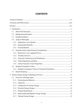 CONTENTS

Executive Summary ....................................................................................................................xv
Acronyms and Abbreviations ................................................................................................. xxiii
Glossary ....................................................................................................................................xxv
1. Introduction .............................................................................................................................1
    1.1. About This Document ....................................................................................................1
    1.2. Background and Genesis ................................................................................................1
    1.3. Intended Audience..........................................................................................................1
    1.4. Analysis Philosophy .......................................................................................................2
       1.4.1. Application versus Benefit........................................................................................2
       1.4.2. Internalizable Benefits ..............................................................................................2
       1.4.3. Societal Benefits .......................................................................................................3
    1.5. Grid and Utility-related General Considerations............................................................3
       1.5.1. Real Power versus Apparent Power..........................................................................3
       1.5.2. Ancillary Services .....................................................................................................4
       1.5.3. Electricity Transmission and Distribution ................................................................4
       1.5.4. Utility Regulations and Rules ...................................................................................5
       1.5.5. Utility Financials: Fixed Charge Rate.......................................................................5
    1.6. Standard Assumption Values .........................................................................................6
       1.6.1. Standard Assumption Values for Financial Calculations .........................................6
    1.7. Results Summary............................................................................................................9
2. Electric Energy Storage Technology Overview....................................................................11
    2.1. Overview of Storage Types ..........................................................................................11
       2.1.1. Electrochemical Batteries .......................................................................................11
       2.1.2. Capacitors ...............................................................................................................11
       2.1.3. Compressed Air Energy Storage.............................................................................12
       2.1.4. Flywheel Energy Storage ........................................................................................12
       2.1.5. Pumped Hydroelectric ............................................................................................12
       2.1.6. Superconducting Magnetic Energy Storage............................................................12
       2.1.7. Thermal Energy Storage .........................................................................................13


                                                                        v
 