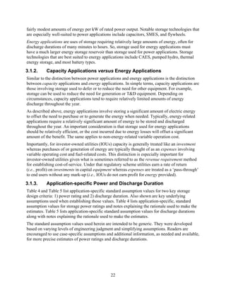 fairly modest amounts of energy per kW of rated power output. Notable storage technologies that
are especially well-suited to power applications include capacitors, SMES, and flywheels.
Energy applications are uses of storage requiring relatively large amounts of energy, often for
discharge durations of many minutes to hours. So, storage used for energy applications must
have a much larger energy storage reservoir than storage used for power applications. Storage
technologies that are best suited to energy applications include CAES, pumped hydro, thermal
energy storage, and most battery types.
3.1.2.     Capacity Applications versus Energy Applications
Similar to the distinction between power applications and energy applications is the distinction
between capacity applications and energy applications. In simple terms, capacity applications are
those involving storage used to defer or to reduce the need for other equipment. For example,
storage can be used to reduce the need for generation or T&D equipment. Depending on
circumstances, capacity applications tend to require relatively limited amounts of energy
discharge throughout the year.
As described above, energy applications involve storing a significant amount of electric energy
to offset the need to purchase or to generate the energy when needed. Typically, energy-related
applications require a relatively significant amount of energy to be stored and discharged
throughout the year. An important consideration is that storage used for energy applications
should be relatively efficient, or the cost incurred due to energy losses will offset a significant
amount of the benefit. The same applies to non-energy-related variable operation cost.
Importantly, for investor-owned utilities (IOUs) capacity is generally treated like an investment
whereas purchases of or generation of energy are typically thought of as an expenses involving
variable operating cost and fuel-related costs. This distinction is especially important for
investor-owned utilities given what is sometimes referred to as the revenue requirement method
for establishing cost-of-service. Under that regulatory scheme utilities earn a rate of return
(i.e., profit) on investments in capital equipment whereas expenses are treated as a ‘pass-through’
to end users without any mark-up (i.e., IOUs do not earn profit for energy provided).
3.1.3.     Application-specific Power and Discharge Duration
Table 4 and Table 5 list application-specific standard assumption values for two key storage
design criteria: 1) power rating and 2) discharge duration. Also shown are key underlying
assumptions used when establishing those values. Table 4 lists application-specific, standard
assumption values for storage power ratings and notes explaining the rationale used to make the
estimates. Table 5 lists application-specific standard assumption values for discharge durations
along with notes explaining the rationale used to make the estimates.
The standard assumption values used herein are intended to be generic. They were developed
based on varying levels of engineering judgment and simplifying assumptions. Readers are
encouraged to use case-specific assumptions and additional information, as needed and available,
for more precise estimates of power ratings and discharge durations.




                                                 22
 