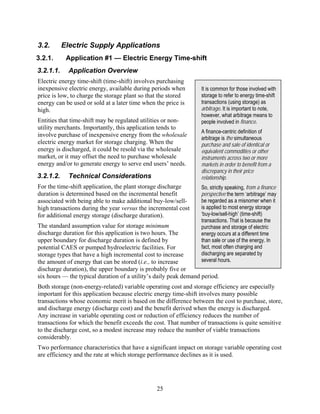 3.2.       Electric Supply Applications
3.2.1.      Application #1 — Electric Energy Time-shift
3.2.1.1.     Application Overview
Electric energy time-shift (time-shift) involves purchasing
inexpensive electric energy, available during periods when        It is common for those involved with
price is low, to charge the storage plant so that the stored      storage to refer to energy time-shift
energy can be used or sold at a later time when the price is      transactions (using storage) as
high.                                                             arbitrage. It is important to note,
                                                                  however, what arbitrage means to
Entities that time-shift may be regulated utilities or non-       people involved in finance.
utility merchants. Importantly, this application tends to
                                                                  A finance-centric definition of
involve purchase of inexpensive energy from the wholesale
                                                                  arbitrage is the simultaneous
electric energy market for storage charging. When the             purchase and sale of identical or
energy is discharged, it could be resold via the wholesale        equivalent commodities or other
market, or it may offset the need to purchase wholesale           instruments across two or more
energy and/or to generate energy to serve end users’ needs.       markets in order to benefit from a
                                                                  discrepancy in their price
3.2.1.2.     Technical Considerations                             relationship.
For the time-shift application, the plant storage discharge       So, strictly speaking, from a finance
duration is determined based on the incremental benefit           perspective the term ‘arbitrage’ may
associated with being able to make additional buy-low/sell-       be regarded as a misnomer when it
high transactions during the year versus the incremental cost     is applied to most energy storage
for additional energy storage (discharge duration).               ‘buy-low/sell-high’ (time-shift)
                                                                  transactions. That is because the
The standard assumption value for storage minimum                 purchase and storage of electric
discharge duration for this application is two hours. The         energy occurs at a different time
upper boundary for discharge duration is defined by               than sale or use of the energy. In
potential CAES or pumped hydroelectric facilities. For            fact, most often charging and
storage types that have a high incremental cost to increase       discharging are separated by
the amount of energy that can be stored (i.e., to increase        several hours.
discharge duration), the upper boundary is probably five or
six hours — the typical duration of a utility’s daily peak demand period.
Both storage (non-energy-related) variable operating cost and storage efficiency are especially
important for this application because electric energy time-shift involves many possible
transactions whose economic merit is based on the difference between the cost to purchase, store,
and discharge energy (discharge cost) and the benefit derived when the energy is discharged.
Any increase in variable operating cost or reduction of efficiency reduces the number of
transactions for which the benefit exceeds the cost. That number of transactions is quite sensitive
to the discharge cost, so a modest increase may reduce the number of viable transactions
considerably.
Two performance characteristics that have a significant impact on storage variable operating cost
are efficiency and the rate at which storage performance declines as it is used.




                                                25
 