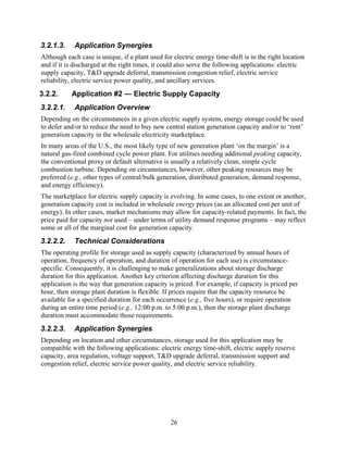 3.2.1.3.    Application Synergies
Although each case is unique, if a plant used for electric energy time-shift is in the right location
and if it is discharged at the right times, it could also serve the following applications: electric
supply capacity, T&D upgrade deferral, transmission congestion relief, electric service
reliability, electric service power quality, and ancillary services.
3.2.2.     Application #2 — Electric Supply Capacity
3.2.2.1.    Application Overview
Depending on the circumstances in a given electric supply system, energy storage could be used
to defer and/or to reduce the need to buy new central station generation capacity and/or to ‘rent’
generation capacity in the wholesale electricity marketplace.
In many areas of the U.S., the most likely type of new generation plant ‘on the margin’ is a
natural gas-fired combined cycle power plant. For utilities needing additional peaking capacity,
the conventional proxy or default alternative is usually a relatively clean, simple cycle
combustion turbine. Depending on circumstances, however, other peaking resources may be
preferred (e.g., other types of central/bulk generation, distributed generation, demand response,
and energy efficiency).
The marketplace for electric supply capacity is evolving. In some cases, to one extent or another,
generation capacity cost is included in wholesale energy prices (as an allocated cost per unit of
energy). In other cases, market mechanisms may allow for capacity-related payments. In fact, the
price paid for capacity not used – under terms of utility demand response programs – may reflect
some or all of the marginal cost for generation capacity.
3.2.2.2.    Technical Considerations
The operating profile for storage used as supply capacity (characterized by annual hours of
operation, frequency of operation, and duration of operation for each use) is circumstance-
specific. Consequently, it is challenging to make generalizations about storage discharge
duration for this application. Another key criterion affecting discharge duration for this
application is the way that generation capacity is priced. For example, if capacity is priced per
hour, then storage plant duration is flexible. If prices require that the capacity resource be
available for a specified duration for each occurrence (e.g., five hours), or require operation
during an entire time period (e.g., 12:00 p.m. to 5:00 p.m.), then the storage plant discharge
duration must accommodate those requirements.
3.2.2.3.    Application Synergies
Depending on location and other circumstances, storage used for this application may be
compatible with the following applications: electric energy time-shift, electric supply reserve
capacity, area regulation, voltage support, T&D upgrade deferral, transmission support and
congestion relief, electric service power quality, and electric service reliability.




                                                 26
 