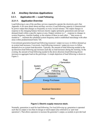 3.3.       Ancillary Services Applications
3.3.1.      Application #3 — Load Following
3.3.1.1.     Application Overview
Load following is one of the ancillary services required to operate the electricity grid. (See
Appendix A for more detail about ancillary services.) Load following capacity is characterized
by power output that changes as frequently as every several minutes. The output changes in
response to the changing balance between electric supply (primarily generation) and end user
demand (load) within a specific region or area. Output variation is a “…response to changes in
system frequency, timeline loading, or the relation of these to each other…” that occurs as
needed to “…maintain the scheduled system frequency and/or established interchange with other
areas within predetermined limits.”[9]
Conventional generation-based load following resources’ output increases to follow demand up
as system load increases. Conversely, load following resources’ output decreases to follow
demand down as system load decreases. Typically, the amount of load following needed in the
up direction (load following up) increases each day as load increases during the morning. In the
evening, the amount of load following needed in the down direction (load following down)
increases as aggregate load on the grid drops. A simple depiction of load following is shown in
Figure 3.
                                                                 Peak
                                                               Generation
                             System
                              Load                  Load
                                              up  Following down
                                           Intermediate Duty
                                               Generation
           MW




                                         Energy Purchases



                                       Baseload Generation



                                                     Hour

                         Figure 3. Electric supply resource stack.
Normally, generation is used for load following. For load following up, generation is operated
such that its output is less than its design or rated output (also referred to as ‘part load
operation’). That allows operators to increase the generator’s output, as needed, to provide load



                                                27
 