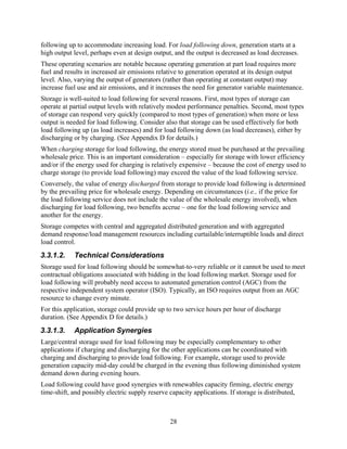 following up to accommodate increasing load. For load following down, generation starts at a
high output level, perhaps even at design output, and the output is decreased as load decreases.
These operating scenarios are notable because operating generation at part load requires more
fuel and results in increased air emissions relative to generation operated at its design output
level. Also, varying the output of generators (rather than operating at constant output) may
increase fuel use and air emissions, and it increases the need for generator variable maintenance.
Storage is well-suited to load following for several reasons. First, most types of storage can
operate at partial output levels with relatively modest performance penalties. Second, most types
of storage can respond very quickly (compared to most types of generation) when more or less
output is needed for load following. Consider also that storage can be used effectively for both
load following up (as load increases) and for load following down (as load decreases), either by
discharging or by charging. (See Appendix D for details.)
When charging storage for load following, the energy stored must be purchased at the prevailing
wholesale price. This is an important consideration – especially for storage with lower efficiency
and/or if the energy used for charging is relatively expensive – because the cost of energy used to
charge storage (to provide load following) may exceed the value of the load following service.
Conversely, the value of energy discharged from storage to provide load following is determined
by the prevailing price for wholesale energy. Depending on circumstances (i.e., if the price for
the load following service does not include the value of the wholesale energy involved), when
discharging for load following, two benefits accrue – one for the load following service and
another for the energy.
Storage competes with central and aggregated distributed generation and with aggregated
demand response/load management resources including curtailable/interruptible loads and direct
load control.
3.3.1.2.    Technical Considerations
Storage used for load following should be somewhat-to-very reliable or it cannot be used to meet
contractual obligations associated with bidding in the load following market. Storage used for
load following will probably need access to automated generation control (AGC) from the
respective independent system operator (ISO). Typically, an ISO requires output from an AGC
resource to change every minute.
For this application, storage could provide up to two service hours per hour of discharge
duration. (See Appendix D for details.)
3.3.1.3.    Application Synergies
Large/central storage used for load following may be especially complementary to other
applications if charging and discharging for the other applications can be coordinated with
charging and discharging to provide load following. For example, storage used to provide
generation capacity mid-day could be charged in the evening thus following diminished system
demand down during evening hours.
Load following could have good synergies with renewables capacity firming, electric energy
time-shift, and possibly electric supply reserve capacity applications. If storage is distributed,



                                                 28
 