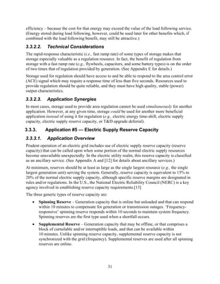 efficiency – because the cost for that energy may exceed the value of the load following service.
(Energy stored during load following, however, could be used later for other benefits which, if
combined with the load following benefit, may still be attractive.)
3.3.2.2.     Technical Considerations
The rapid-response characteristic (i.e., fast ramp rate) of some types of storage makes that
storage especially valuable as a regulation resource. In fact, the benefit of regulation from
storage with a fast ramp rate (e.g., flywheels, capacitors, and some battery types) is on the order
of two times that of regulation provided by generation. (See Appendix E for details.)
Storage used for regulation should have access to and be able to respond to the area control error
(ACE) signal which may require a response time of less than five seconds. Resources used to
provide regulation should be quite reliable, and they must have high quality, stable (power)
output characteristics.
3.3.2.3.     Application Synergies
In most cases, storage used to provide area regulation cannot be used simultaneously for another
application. However, at any given time, storage could be used for another more beneficial
application instead of using it for regulation (e.g., electric energy time-shift, electric supply
capacity, electric supply reserve capacity, or T&D upgrade deferral).
3.3.3.      Application #5 — Electric Supply Reserve Capacity
3.3.3.1.     Application Overview
Prudent operation of an electric grid includes use of electric supply reserve capacity (reserve
capacity) that can be called upon when some portion of the normal electric supply resources
become unavailable unexpectedly. In the electric utility realm, this reserve capacity is classified
as an ancillary service. (See Appendix A and [12] for details about ancillary services.)
At minimum, reserves should be at least as large as the single largest resource (e.g., the single
largest generation unit) serving the system. Generally, reserve capacity is equivalent to 15% to
20% of the normal electric supply capacity, although specific reserve margins are designated in
rules and/or regulations. In the U.S., the National Electric Reliability Council (NERC) is a key
agency involved in establishing reserve capacity requirements.[13]
The three generic types of reserve capacity are:
   •     Spinning Reserve – Generation capacity that is online but unloaded and that can respond
         within 10 minutes to compensate for generation or transmission outages. ‘Frequency-
         responsive’ spinning reserve responds within 10 seconds to maintain system frequency.
         Spinning reserves are the first type used when a shortfall occurs.
   •     Supplemental Reserve – Generation capacity that may be offline, or that comprises a
         block of curtailable and/or interruptible loads, and that can be available within
         10 minutes. Unlike spinning reserve capacity, supplemental reserve capacity is not
         synchronized with the grid (frequency). Supplemental reserves are used after all spinning
         reserves are online.




                                                   31
 