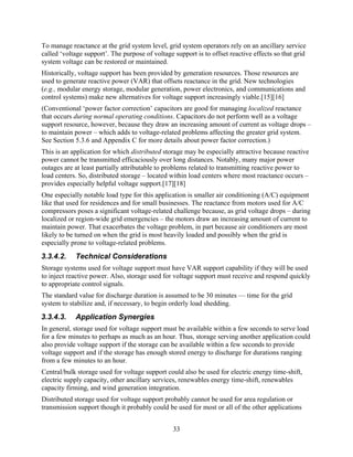 To manage reactance at the grid system level, grid system operators rely on an ancillary service
called ‘voltage support’. The purpose of voltage support is to offset reactive effects so that grid
system voltage can be restored or maintained.
Historically, voltage support has been provided by generation resources. Those resources are
used to generate reactive power (VAR) that offsets reactance in the grid. New technologies
(e.g., modular energy storage, modular generation, power electronics, and communications and
control systems) make new alternatives for voltage support increasingly viable.[15][16]
(Conventional ‘power factor correction’ capacitors are good for managing localized reactance
that occurs during normal operating conditions. Capacitors do not perform well as a voltage
support resource, however, because they draw an increasing amount of current as voltage drops –
to maintain power – which adds to voltage-related problems affecting the greater grid system.
See Section 5.3.6 and Appendix C for more details about power factor correction.)
This is an application for which distributed storage may be especially attractive because reactive
power cannot be transmitted efficaciously over long distances. Notably, many major power
outages are at least partially attributable to problems related to transmitting reactive power to
load centers. So, distributed storage – located within load centers where most reactance occurs –
provides especially helpful voltage support.[17][18]
One especially notable load type for this application is smaller air conditioning (A/C) equipment
like that used for residences and for small businesses. The reactance from motors used for A/C
compressors poses a significant voltage-related challenge because, as grid voltage drops – during
localized or region-wide grid emergencies – the motors draw an increasing amount of current to
maintain power. That exacerbates the voltage problem, in part because air conditioners are most
likely to be turned on when the grid is most heavily loaded and possibly when the grid is
especially prone to voltage-related problems.
3.3.4.2.    Technical Considerations
Storage systems used for voltage support must have VAR support capability if they will be used
to inject reactive power. Also, storage used for voltage support must receive and respond quickly
to appropriate control signals.
The standard value for discharge duration is assumed to be 30 minutes — time for the grid
system to stabilize and, if necessary, to begin orderly load shedding.
3.3.4.3.    Application Synergies
In general, storage used for voltage support must be available within a few seconds to serve load
for a few minutes to perhaps as much as an hour. Thus, storage serving another application could
also provide voltage support if the storage can be available within a few seconds to provide
voltage support and if the storage has enough stored energy to discharge for durations ranging
from a few minutes to an hour.
Central/bulk storage used for voltage support could also be used for electric energy time-shift,
electric supply capacity, other ancillary services, renewables energy time-shift, renewables
capacity firming, and wind generation integration.
Distributed storage used for voltage support probably cannot be used for area regulation or
transmission support though it probably could be used for most or all of the other applications


                                                 33
 