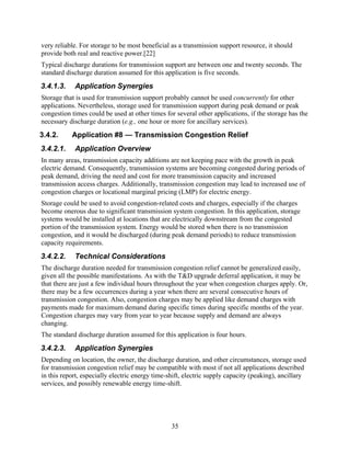 very reliable. For storage to be most beneficial as a transmission support resource, it should
provide both real and reactive power.[22]
Typical discharge durations for transmission support are between one and twenty seconds. The
standard discharge duration assumed for this application is five seconds.
3.4.1.3.    Application Synergies
Storage that is used for transmission support probably cannot be used concurrently for other
applications. Nevertheless, storage used for transmission support during peak demand or peak
congestion times could be used at other times for several other applications, if the storage has the
necessary discharge duration (e.g., one hour or more for ancillary services).
3.4.2.     Application #8 — Transmission Congestion Relief
3.4.2.1.    Application Overview
In many areas, transmission capacity additions are not keeping pace with the growth in peak
electric demand. Consequently, transmission systems are becoming congested during periods of
peak demand, driving the need and cost for more transmission capacity and increased
transmission access charges. Additionally, transmission congestion may lead to increased use of
congestion charges or locational marginal pricing (LMP) for electric energy.
Storage could be used to avoid congestion-related costs and charges, especially if the charges
become onerous due to significant transmission system congestion. In this application, storage
systems would be installed at locations that are electrically downstream from the congested
portion of the transmission system. Energy would be stored when there is no transmission
congestion, and it would be discharged (during peak demand periods) to reduce transmission
capacity requirements.
3.4.2.2.    Technical Considerations
The discharge duration needed for transmission congestion relief cannot be generalized easily,
given all the possible manifestations. As with the T&D upgrade deferral application, it may be
that there are just a few individual hours throughout the year when congestion charges apply. Or,
there may be a few occurrences during a year when there are several consecutive hours of
transmission congestion. Also, congestion charges may be applied like demand charges with
payments made for maximum demand during specific times during specific months of the year.
Congestion charges may vary from year to year because supply and demand are always
changing.
The standard discharge duration assumed for this application is four hours.
3.4.2.3.    Application Synergies
Depending on location, the owner, the discharge duration, and other circumstances, storage used
for transmission congestion relief may be compatible with most if not all applications described
in this report, especially electric energy time-shift, electric supply capacity (peaking), ancillary
services, and possibly renewable energy time-shift.




                                                 35
 