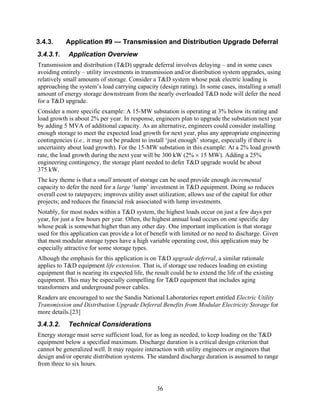 3.4.3.     Application #9 — Transmission and Distribution Upgrade Deferral
3.4.3.1.    Application Overview
Transmission and distribution (T&D) upgrade deferral involves delaying – and in some cases
avoiding entirely – utility investments in transmission and/or distribution system upgrades, using
relatively small amounts of storage. Consider a T&D system whose peak electric loading is
approaching the system’s load carrying capacity (design rating). In some cases, installing a small
amount of energy storage downstream from the nearly overloaded T&D node will defer the need
for a T&D upgrade.
Consider a more specific example: A 15-MW substation is operating at 3% below its rating and
load growth is about 2% per year. In response, engineers plan to upgrade the substation next year
by adding 5 MVA of additional capacity. As an alternative, engineers could consider installing
enough storage to meet the expected load growth for next year, plus any appropriate engineering
contingencies (i.e., it may not be prudent to install ‘just enough’ storage, especially if there is
uncertainty about load growth). For the 15-MW substation in this example: At a 2% load growth
rate, the load growth during the next year will be 300 kW (2% × 15 MW). Adding a 25%
engineering contingency, the storage plant needed to defer T&D upgrade would be about
375 kW.
The key theme is that a small amount of storage can be used provide enough incremental
capacity to defer the need for a large ‘lump’ investment in T&D equipment. Doing so reduces
overall cost to ratepayers; improves utility asset utilization; allows use of the capital for other
projects; and reduces the financial risk associated with lump investments.
Notably, for most nodes within a T&D system, the highest loads occur on just a few days per
year, for just a few hours per year. Often, the highest annual load occurs on one specific day
whose peak is somewhat higher than any other day. One important implication is that storage
used for this application can provide a lot of benefit with limited or no need to discharge. Given
that most modular storage types have a high variable operating cost, this application may be
especially attractive for some storage types.
Alhough the emphasis for this application is on T&D upgrade deferral, a similar rationale
applies to T&D equipment life extension. That is, if storage use reduces loading on existing
equipment that is nearing its expected life, the result could be to extend the life of the existing
equipment. This may be especially compelling for T&D equipment that includes aging
transformers and underground power cables.
Readers are encouraged to see the Sandia National Laboratories report entitled Electric Utility
Transmission and Distribution Upgrade Deferral Benefits from Modular Electricity Storage for
more details.[23]
3.4.3.2.    Technical Considerations
Energy storage must serve sufficient load, for as long as needed, to keep loading on the T&D
equipment below a specified maximum. Discharge duration is a critical design criterion that
cannot be generalized well. It may require interaction with utility engineers or engineers that
design and/or operate distribution systems. The standard discharge duration is assumed to range
from three to six hours.


                                                  36
 