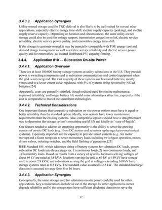 3.4.3.3.    Application Synergies
Utility-owned storage used for T&D deferral is also likely to be well-suited for several other
applications, especially electric energy time-shift, electric supply capacity (peaking), and electric
supply reserve capacity. Depending on location and circumstances, the same utility-owned
storage could also be used for voltage support, transmission congestion relief, electric service
reliability, electric service power quality, and renewables energy time-shift.
If the storage is customer-owned, it may be especially compatible with TOU energy cost and
demand charge management as well as electric service reliability and electric service power
quality and for renewables (co-located distributed PV) capacity firming.
3.4.4.     Application #10 — Substation On-site Power
3.4.4.1.    Application Overview
There are at least 100,000 battery storage systems at utility substations in the U.S. They provide
power to switching components and to substation communication and control equipment when
the grid is not energized. The vast majority of these systems use lead-acid batteries, mostly
vented and to a lesser extent valve-regulated, with 5% of systems being powered by NiCad
batteries.[24]
Apparently, users are generally satisfied, though reduced need for routine maintenance,
improved reliability, and longer battery life would make alternatives attractive, especially if the
cost is comparable to that of the incumbent technologies.
3.4.4.2.    Technical Considerations
One important feature that competitive substation on-site power options must have is equal or
better reliability than the standard option. Ideally, new options have lower maintenance
requirements than the existing systems. Also, competitive options should have a straightforward
way to determine the storage system’s remaining useful life and ideally its ‘state-of-health’.
One feature needed to address an emerging opportunity is the ability to serve the growing
number of on-site DC loads (e.g., from DC motors and actuators replacing electro-mechanical
systems). Especially important are the capacity to provide inrush currents (e.g., for motor
startup) and a faster ramp rate to serve momentary loads including switchgear operation, motor-
driven valves, isolating switches, and the field flashing of generators.[25]
IEEE Standard 485, which addresses sizing of battery systems for substation DC loads, groups
substation DC loads into three categories: 1) continuous loads, 2) non-continuous loads, and
3) momentary loads. Based on results from a survey of systems, locations serving voltages of
about 69 kV are rated at 1.6 kVA; locations serving the grid at 69 kV to 169 kV have storage
rated at about 2.9 kVA; and substations serving the grid at voltages exceeding 169 kV have
storage systems rated at 8.5 kVA. The standard value assumed is 2.5 kW. The standard discharge
duration is assumed to range from 8 to 16 hours.
3.4.4.3.    Application Synergies
Conceptually, the same storage used for substation on-site power could be used for other
applications. Key considerations include a) use of the storage for other applications cannot
degrade reliability and b) the storage must have sufficient discharge duration to serve the


                                                 37
 