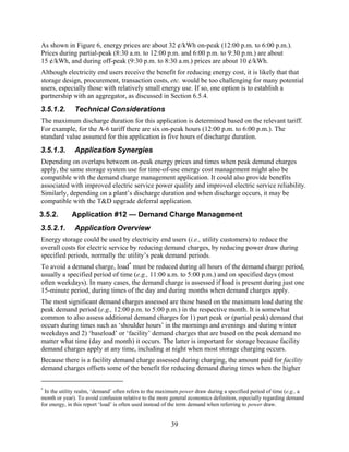 As shown in Figure 6, energy prices are about 32 ¢/kWh on-peak (12:00 p.m. to 6:00 p.m.).
Prices during partial-peak (8:30 a.m. to 12:00 p.m. and 6:00 p.m. to 9:30 p.m.) are about
15 ¢/kWh, and during off-peak (9:30 p.m. to 8:30 a.m.) prices are about 10 ¢/kWh.
Although electricity end users receive the benefit for reducing energy cost, it is likely that that
storage design, procurement, transaction costs, etc. would be too challenging for many potential
users, especially those with relatively small energy use. If so, one option is to establish a
partnership with an aggregator, as discussed in Section 6.5.4.
3.5.1.2.      Technical Considerations
The maximum discharge duration for this application is determined based on the relevant tariff.
For example, for the A-6 tariff there are six on-peak hours (12:00 p.m. to 6:00 p.m.). The
standard value assumed for this application is five hours of discharge duration.
3.5.1.3.      Application Synergies
Depending on overlaps between on-peak energy prices and times when peak demand charges
apply, the same storage system use for time-of-use energy cost management might also be
compatible with the demand charge management application. It could also provide benefits
associated with improved electric service power quality and improved electric service reliability.
Similarly, depending on a plant’s discharge duration and when discharge occurs, it may be
compatible with the T&D upgrade deferral application.
3.5.2.       Application #12 — Demand Charge Management
3.5.2.1.      Application Overview
Energy storage could be used by electricity end users (i.e., utility customers) to reduce the
overall costs for electric service by reducing demand charges, by reducing power draw during
specified periods, normally the utility’s peak demand periods.
To avoid a demand charge, load* must be reduced during all hours of the demand charge period,
usually a specified period of time (e.g., 11:00 a.m. to 5:00 p.m.) and on specified days (most
often weekdays). In many cases, the demand charge is assessed if load is present during just one
15-minute period, during times of the day and during months when demand charges apply.
The most significant demand charges assessed are those based on the maximum load during the
peak demand period (e.g., 12:00 p.m. to 5:00 p.m.) in the respective month. It is somewhat
common to also assess additional demand charges for 1) part peak or (partial peak) demand that
occurs during times such as ‘shoulder hours’ in the mornings and evenings and during winter
weekdays and 2) ‘baseload’ or ‘facility’ demand charges that are based on the peak demand no
matter what time (day and month) it occurs. The latter is important for storage because facility
demand charges apply at any time, including at night when most storage charging occurs.
Because there is a facility demand charge assessed during charging, the amount paid for facility
demand charges offsets some of the benefit for reducing demand during times when the higher

*
 In the utility realm, ‘demand’ often refers to the maximum power draw during a specified period of time (e.g., a
month or year). To avoid confusion relative to the more general economics definition, especially regarding demand
for energy, in this report ‘load’ is often used instead of the term demand when referring to power draw.


                                                       39
 