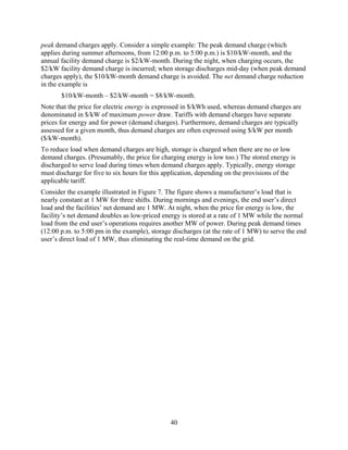 peak demand charges apply. Consider a simple example: The peak demand charge (which
applies during summer afternoons, from 12:00 p.m. to 5:00 p.m.) is $10/kW-month, and the
annual facility demand charge is $2/kW-month. During the night, when charging occurs, the
$2/kW facility demand charge is incurred; when storage discharges mid-day (when peak demand
charges apply), the $10/kW-month demand charge is avoided. The net demand charge reduction
in the example is
       $10/kW-month – $2/kW-month = $8/kW-month.
Note that the price for electric energy is expressed in $/kWh used, whereas demand charges are
denominated in $/kW of maximum power draw. Tariffs with demand charges have separate
prices for energy and for power (demand charges). Furthermore, demand charges are typically
assessed for a given month, thus demand charges are often expressed using $/kW per month
($/kW-month).
To reduce load when demand charges are high, storage is charged when there are no or low
demand charges. (Presumably, the price for charging energy is low too.) The stored energy is
discharged to serve load during times when demand charges apply. Typically, energy storage
must discharge for five to six hours for this application, depending on the provisions of the
applicable tariff.
Consider the example illustrated in Figure 7. The figure shows a manufacturer’s load that is
nearly constant at 1 MW for three shifts. During mornings and evenings, the end user’s direct
load and the facilities’ net demand are 1 MW. At night, when the price for energy is low, the
facility’s net demand doubles as low-priced energy is stored at a rate of 1 MW while the normal
load from the end user’s operations requires another MW of power. During peak demand times
(12:00 p.m. to 5:00 pm in the example), storage discharges (at the rate of 1 MW) to serve the end
user’s direct load of 1 MW, thus eliminating the real-time demand on the grid.




                                               40
 