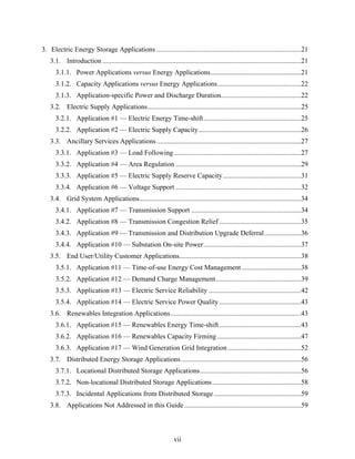 3. Electric Energy Storage Applications ...................................................................................21
   3.1. Introduction ..................................................................................................................21
      3.1.1. Power Applications versus Energy Applications....................................................21
      3.1.2. Capacity Applications versus Energy Applications................................................22
      3.1.3. Application-specific Power and Discharge Duration..............................................22
   3.2. Electric Supply Applications........................................................................................25
      3.2.1. Application #1 — Electric Energy Time-shift........................................................25
      3.2.2. Application #2 — Electric Supply Capacity...........................................................26
   3.3. Ancillary Services Applications ...................................................................................27
      3.3.1. Application #3 — Load Following .........................................................................27
      3.3.2. Application #4 — Area Regulation ........................................................................29
      3.3.3. Application #5 — Electric Supply Reserve Capacity.............................................31
      3.3.4. Application #6 — Voltage Support ........................................................................32
   3.4. Grid System Applications.............................................................................................34
      3.4.1. Application #7 — Transmission Support ...............................................................34
      3.4.2. Application #8 — Transmission Congestion Relief ...............................................35
      3.4.3. Application #9 — Transmission and Distribution Upgrade Deferral .....................36
      3.4.4. Application #10 — Substation On-site Power........................................................37
   3.5. End User/Utility Customer Applications......................................................................38
      3.5.1. Application #11 — Time-of-use Energy Cost Management ..................................38
      3.5.2. Application #12 — Demand Charge Management.................................................39
      3.5.3. Application #13 — Electric Service Reliability .....................................................42
      3.5.4. Application #14 — Electric Service Power Quality ...............................................43
   3.6. Renewables Integration Applications...........................................................................43
      3.6.1. Application #15 — Renewables Energy Time-shift ...............................................43
      3.6.2. Application #16 — Renewables Capacity Firming ................................................47
      3.6.3. Application #17 — Wind Generation Grid Integration ..........................................52
   3.7. Distributed Energy Storage Applications.....................................................................56
      3.7.1. Locational Distributed Storage Applications..........................................................56
      3.7.2. Non-locational Distributed Storage Applications ...................................................58
      3.7.3. Incidental Applications from Distributed Storage ..................................................59
   3.8. Applications Not Addressed in this Guide ...................................................................59



                                                                   vii
 