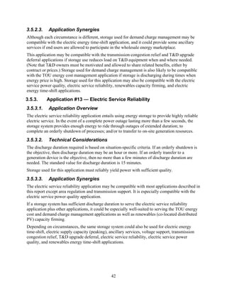 3.5.2.3.    Application Synergies
Although each circumstance is different, storage used for demand charge management may be
compatible with the electric energy time-shift application, and it could provide some ancillary
services if end users are allowed to participate in the wholesale energy marketplace.
This application may be compatible with the transmission congestion relief and T&D upgrade
deferral applications if storage use reduces load on T&D equipment when and where needed.
(Note that T&D owners must be motivated and allowed to share related benefits, either by
contract or prices.) Storage used for demand charge management is also likely to be compatible
with the TOU energy cost management application if storage is discharging during times when
energy price is high. Storage used for this application may also be compatible with the electric
service power quality, electric service reliability, renewables capacity firming, and electric
energy time-shift applications.
3.5.3.     Application #13 — Electric Service Reliability
3.5.3.1.    Application Overview
The electric service reliability application entails using energy storage to provide highly reliable
electric service. In the event of a complete power outage lasting more than a few seconds, the
storage system provides enough energy to ride through outages of extended duration; to
complete an orderly shutdown of processes; and/or to transfer to on-site generation resources.
3.5.3.2.    Technical Considerations
The discharge duration required is based on situation-specific criteria. If an orderly shutdown is
the objective, then discharge duration may be an hour or more. If an orderly transfer to a
generation device is the objective, then no more than a few minutes of discharge duration are
needed. The standard value for discharge duration is 15 minutes.
Storage used for this application must reliably yield power with sufficient quality.
3.5.3.3.    Application Synergies
The electric service reliability application may be compatible with most applications described in
this report except area regulation and transmission support. It is especially compatible with the
electric service power quality application.
If a storage system has sufficient discharge duration to serve the electric service reliability
application plus other applications, it could be especially well-suited to serving the TOU energy
cost and demand charge management applications as well as renewables (co-located distributed
PV) capacity firming.
Depending on circumstances, the same storage system could also be used for electric energy
time-shift, electric supply capacity (peaking), ancillary services, voltage support, transmission
congestion relief, T&D upgrade deferral, electric service reliability, electric service power
quality, and renewables energy time-shift applications.




                                                 42
 