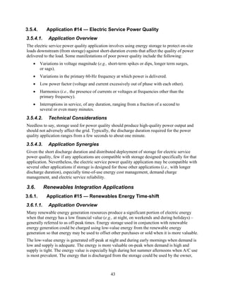 3.5.4.      Application #14 — Electric Service Power Quality
3.5.4.1.     Application Overview
The electric service power quality application involves using energy storage to protect on-site
loads downstream (from storage) against short-duration events that affect the quality of power
delivered to the load. Some manifestations of poor power quality include the following:
   •     Variations in voltage magnitude (e.g., short-term spikes or dips, longer term surges,
         or sags).
   •     Variations in the primary 60-Hz frequency at which power is delivered.
   •     Low power factor (voltage and current excessively out of phase with each other).
   •     Harmonics (i.e., the presence of currents or voltages at frequencies other than the
         primary frequency).
   •     Interruptions in service, of any duration, ranging from a fraction of a second to
         several or even many minutes.
3.5.4.2.     Technical Considerations
Needless to say, storage used for power quality should produce high-quality power output and
should not adversely affect the grid. Typically, the discharge duration required for the power
quality application ranges from a few seconds to about one minute.
3.5.4.3.     Application Synergies
Given the short discharge duration and distributed deployment of storage for electric service
power quality, few if any applications are compatible with storage designed specifically for that
application. Nevertheless, the electric service power quality application may be compatible with
several other applications if storage is designed for those other applications (i.e., with longer
discharge duration), especially time-of-use energy cost management, demand charge
management, and electric service reliability.

3.6.       Renewables Integration Applications
3.6.1.      Application #15 — Renewables Energy Time-shift
3.6.1.1.     Application Overview
Many renewable energy generation resources produce a significant portion of electric energy
when that energy has a low financial value (e.g., at night, on weekends and during holidays) –
generally referred to as off-peak times. Energy storage used in conjunction with renewable
energy generation could be charged using low-value energy from the renewable energy
generation so that energy may be used to offset other purchases or sold when it is more valuable.
The low-value energy is generated off-peak at night and during early mornings when demand is
low and supply is adequate. The energy is more valuable on-peak when demand is high and
supply is tight. The energy value is especially high during hot summer afternoons when A/C use
is most prevalent. The energy that is discharged from the storage could be used by the owner,



                                                  43
 