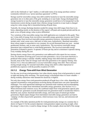 sold via the wholesale or ‘spot’ market, or sold under terms of an energy purchase contract
(commonly referred to as a ‘power purchase agreement’ or PPA).
Storage used for renewables energy time-shift could be located at or near the renewable energy
generation site or in other parts of the grid, including at or near loads. Energy discharged from
storage located at or near the renewable energy generation would have to be transported via the
transmission system during on-peak times whereas storage located at or near loads is charged
using low-value energy that is transmitted during off-peak times.
Typically, the storage discharge duration needed for energy time-shift ranges from four to six
hours, depending mostly on the duration of the region’s off-peak and on-peak periods and the on-
peak versus off-peak energy value or price differential.
Two variations of the renewables energy time-shift application are evaluated in this guide. They
are 1) time-shift of energy from intermittent renewable energy generation resources and 2) time-
shift of energy from baseload renewable energy generation resources. Intermittent renewables
include solar, wind, ocean wave, tidal and, in some cases, hydroelectric. Baseload renewables –
those whose output is somewhat-to-very constant, for several thousand hours per year – include
geothermal, biomass, and, in some cases, hydroelectric. The intermittent renewable energy
generation type evaluated here is wind-fueled generation. The baseload renewable energy
generation evaluated is generic: It operates 24 hours per day and at a minimum it operates during
every weekday during the year.
Storing electric energy from solar generation is not addressed in this report for two reasons.
First, for situations involving grid-connected solar generation, a lot or even most electricity is
produced when energy is already valuable, making energy time-shift relatively unattractive.
Second, most of the value for storage used with solar generation is for capacity firming. (See
Section 3.6.2.) Also not addressed is seasonal renewables energy time-shift. That is because
storing enough energy for seasonal renewables energy time-shift is either impractical or
prohibitively expensive with the possible exception of CAES.
3.6.1.2.    Energy Time-shift from Wind Generation
For the case involving wind generation, low-value electric energy from wind generation is stored
at night and during early mornings. The stored energy is discharged when it is most valuable —
during weekday afternoons when demand for electricity is highest.
Not only does energy from wind generation produced off-peak have a low value, depending on
regional circumstances wind generation occurring during off-peak hours can cause operational
challenges. Two such operational challenges are minimum load violations and accommodating
rapid changes to output from intermittent renewable energy generation. (See Section 3.6.3.)
When minimum load violations occur, the combined output from wind generation capacity plus
other ‘must-run’ generation exceeds demand (must-run generation tends to include that which is
fueled by coal, nuclear, baseload renewable energy, and some types of natural-gas-fueled
generation). Rapid output changes from intermittent renewable energy generation can lead to
‘ramping’ of other dispatchable generation, which increases wear, fuel use, and emissions (all
per kWh).
An example of the daily operation profile for wind generation plus storage on a summer day is
shown in Figure 8. For the scenario depicted, wind generation output occurring at night, when
the energy’s value is low, is used to charge storage. In the example, about one-half of the energy

                                                 44
 