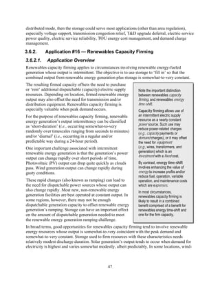 distributed mode, then the storage could serve most applications (other than area regulation),
especially voltage support, transmission congestion relief, T&D upgrade deferral, electric service
power quality, electric service reliability, TOU energy cost management, and demand charge
management.
3.6.2.     Application #16 — Renewables Capacity Firming
3.6.2.1.    Application Overview
Renewables capacity firming applies to circumstances involving renewable energy-fueled
generation whose output is intermittent. The objective is to use storage to ‘fill in’ so that the
combined output from renewable energy generation plus storage is somewhat-to-very constant.
The resulting firmed capacity offsets the need to purchase
or ‘rent’ additional dispatchable (capacity) electric supply      Note the important distinction
resources. Depending on location, firmed renewable energy         between renewables capacity
output may also offset the need for transmission and/or           firming, and renewables energy
distribution equipment. Renewables capacity firming is            time-shift.
especially valuable when peak demand occurs.                      Capacity firming allows use of
For the purpose of renewables capacity firming, renewable         an intermittent electric supply
energy generation’s output intermittency can be classified        resource as a nearly constant
                                                                  power source. Such use may
as ‘short-duration’ (i.e., occurring somewhat-to-very
                                                                  reduce power-related charges
randomly over timescales ranging from seconds to minutes)         (e.g., capacity payments or
and/or ‘diurnal’ (i.e., occurring in a regular and/or             demand charges), or it may offset
predictable way during a 24-hour period).                         the need for equipment
One important challenge associated with intermittent              (e.g., wires, transformers, and
renewable energy generation is that the generation’s power        generation) which is an
                                                                  investment with a fixed cost.
output can change rapidly over short periods of time.
Photovoltaic (PV) output can drop quite quickly as clouds         By contrast, energy time-shift
pass. Wind generation output can change rapidly during            involves enhancing the value of
gusty conditions.                                                 energy to increase profits and/or
                                                                  reduce fuel, operation, variable
These rapid changes (also known as ramping) can lead to           operation, and maintenance costs
the need for dispatchable power sources whose output can          which are expenses.
also change rapidly. Most new, non-renewable energy               In most circumstances,
generation facilities are best operated at constant output. In    renewables capacity firming is
some regions, however, there may not be enough                    likely to result in a combined
dispatchable generation capacity to offset renewable energy       benefit comprised of a benefit for
generation’s ramping. Storage can have an important effect        renewables energy time-shift and
on the amount of dispatchable generation needed to meet           one for the firm capacity.
the renewable energy generation ramping challenge.
In broad terms, good opportunities for renewables capacity firming tend to involve renewable
energy resources whose output is somewhat-to-very coincident with the peak demand and
somewhat-to-very constant. Storage used to firm resources with these characteristics needs
relatively modest discharge duration. Solar generation’s output tends to occur when demand for
electricity is highest and varies somewhat modestly, albeit predictably. In some locations, wind-



                                                 47
 