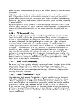 fueled generation output sometimes coincides with peak load and is somewhat stable during peak
load periods.
Although, in most cases, wind generation output is not as coincident with peak demand as that
from solar generation, non-trivial amounts of wind generation do occur during peak demand
periods. Also, wind generation tends to be ramping down as load is increasing, making firming
valuable as a way to reduce load following resources. Additionally, wind generation is somewhat
to quite predictable.
Given those premises, leading candidates for renewables capacity firming include those fueled
with solar energy (especially PV) or with wind energy. Depending on local circumstances, ocean
wave generation output could also be firmed with storage, though it is not considered in this
report.
3.6.2.2.    PV Capacity Firming
Although capacity firming applies somewhat equally to large ‘bulk’ solar generation facilities
and to small systems, distributed PV systems are featured here as the solar-fueled generation
because, in many circumstances, it is possible for storage to serve other valuable applications if
the storage is distributed. And, distributed PV systems are more likely to have suboptimal
orientation leading to output that is only somewhat coincident with peak demand periods.
The PV systems are assumed to consist of flat-panel PV modules with a fixed orientation. Fixed-
orientation PV remains stationary as the sun’s position in the sky changes throughout the day.
Output from fixed-orientation PV systems increases as the sun rises during the morning hours;
stays somewhat constant (at the daily maximum) for one to two hours during mid-day; and
declines as the sun moves across the sky in the afternoon. Consequently, output from PV with a
fixed orientation is at a maximum during a portion of the peak load period in many locations. If
fixed PV orientation is not optimal, it will produce a modest to significant portion of output
before or after the utility’s peak demand period.
3.6.2.3.    Wind Generation Firming
Large-scale ‘bulk’ wind generation is featured in this report because a significant portion of wind
generation development will involve large wind farms, whereas it seems unlikely that a
significant amount of distributed wind generation will be added, at least for the foreseeable
future. Nonetheless, the capacity firming benefit could apply to distributed wind generation as
well as to central/bulk wind farms.
3.6.2.4.    Short-duration Intermittency
Solar Generation Short-duration Intermittency — Shading caused by terrestrial obstructions
such as trees and buildings can cause relatively short-duration, location-specific intermittency.
The most compelling cause of short-duration intermittency from solar generation, however, is
clouds. As a cloud passes over solar collectors, power output from the affected solar generation
system drops. When the cloud moves away from the collector, the output returns to previous
levels. Importantly, when that happens, the rate of change (of output from the solar generation
plant) can be quite rapid. The resulting ramping increases the need for highly dispatchable and
fast-responding generation such as a simple cycle combustion turbine to fill in when clouds pass
over the solar collector.


                                                48
 