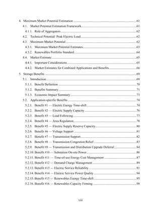 4. Maximum Market Potential Estimation ................................................................................61
    4.1. Market Potential Estimation Framework......................................................................61
       4.1.1. Role of Aggregators ................................................................................................62
    4.2. Technical Potential: Peak Electric Load.......................................................................62
    4.3. Maximum Market Potential..........................................................................................62
       4.3.1. Maximum Market Potential Estimates....................................................................63
       4.3.2. Renewables Portfolio Standard...............................................................................64
    4.4. Market Estimate............................................................................................................65
       4.4.1. Important Considerations........................................................................................65
       4.4.2. Market Estimates for Combined Applications and Benefits...................................66
5. Storage Benefits ....................................................................................................................69
    5.1. Introduction ..................................................................................................................69
       5.1.1. Benefit Definition ...................................................................................................70
       5.1.2. Benefits Summary...................................................................................................71
       5.1.3. Economic Impact Summary....................................................................................73
    5.2. Application-specific Benefits .......................................................................................74
       5.2.1. Benefit #1 — Electric Energy Time-shift ...............................................................74
       5.2.2. Benefit #2 — Electric Supply Capacity..................................................................76
       5.2.3. Benefit #3 — Load Following ................................................................................77
       5.2.4. Benefit #4 — Area Regulation ...............................................................................78
       5.2.5. Benefit #5 — Electric Supply Reserve Capacity ....................................................80
       5.2.6. Benefit #6 — Voltage Support ...............................................................................81
       5.2.7. Benefit #7 — Transmission Support.......................................................................82
       5.2.8. Benefit #8 — Transmission Congestion Relief ......................................................83
       5.2.9. Benefit #9 — Transmission and Distribution Upgrade Deferral ............................84
       5.2.10. Benefit #10 — Substation On-site Power ...............................................................86
       5.2.11. Benefit #11 — Time-of-use Energy Cost Management .........................................87
       5.2.12. Benefit #12 — Demand Charge Management........................................................89
       5.2.13. Benefit #13 — Electric Service Reliability ............................................................91
       5.2.14. Benefit #14 — Electric Service Power Quality ......................................................94
       5.2.15. Benefit #15 — Renewables Energy Time-shift ......................................................95
       5.2.16. Benefit #16 — Renewables Capacity Firming .......................................................98




                                                                   viii
 