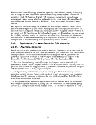 For distributed renewable energy generation, depending on the location, capacity firming may
also be compatible with several other applications including voltage support, transmission
congestion relief, T&D upgrade deferral, TOU energy cost management, demand charge
management, electric service reliability, and electric service power quality. Incidental benefits
that could accrue are those for reduced T&D energy losses and reduced transmission access
charges.
One especially attractive synergy for distributed PV plus storage is improved electric service
reliability and/or improved electric service power quality. The discharge duration required for
reliability-related and quality-related needs varies considerably; it depends on the robustness of
the electric grid, T&D quality, and the loads and end uses served. The discharge duration needed
for reliability and power quality can range from seconds to hours. For this report, it is assumed
that one-quarter to one-half hour of storage (discharge duration) would be added to the PV plus
storage system to provide reliability and/or power quality-related benefits.
3.6.3.     Application #17 — Wind Generation Grid Integration
3.6.3.1.    Application Overview
For all but modest wind generation penetration levels, wind generation is likely to have at least
some undesirable impact on the grid. And wind generation does seem poised to be a key element
of the global move toward increased use of renewable energy. In the U.S., growth of wind
generation capacity will be driven, in part, by targets established under the auspices of the
Renewables Portfolio Standard (RPS). (See Section 4.3.1.1 for details about RPS.)
To the extent that emphasis on renewable energy does increase, wind generation is well-
positioned to provide a significant portion of electricity. Wind generation is especially attractive
given the relatively low and dropping electricity production cost from wind generation and good
or better wind resources in many geographic regions.
As wind generation penetration increases, the electricity grid effects that are unique to wind
generation will also increase. Storage could assist with orderly integration of wind generation
(wind integration) by managing or mitigating the more challenging and less desirable effects
from high wind generation penetration.
The wind generation grid integration application includes six subtypes which are grouped into
two categories: 1) short-duration (i.e., lasting for a few seconds to a few minutes) and 2) long-
duration (i.e., lasting for many minutes to a few hours). The six subtypes are shown in Table 7.




                                                 52
 