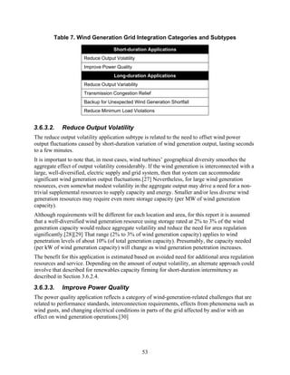 Table 7. Wind Generation Grid Integration Categories and Subtypes

                                    Short-duration Applications
                      Reduce Output Volatility
                      Improve Power Quality
                                    Long-duration Applications
                      Reduce Output Variability
                      Transmission Congestion Relief
                      Backup for Unexpected Wind Generation Shortfall
                      Reduce Minimum Load Violations


3.6.3.2.    Reduce Output Volatility
The reduce output volatility application subtype is related to the need to offset wind power
output fluctuations caused by short-duration variation of wind generation output, lasting seconds
to a few minutes.
It is important to note that, in most cases, wind turbines’ geographical diversity smoothes the
aggregate effect of output volatility considerably. If the wind generation is interconnected with a
large, well-diversified, electric supply and grid system, then that system can accommodate
significant wind generation output fluctuations.[27] Nevertheless, for large wind generation
resources, even somewhat modest volatility in the aggregate output may drive a need for a non-
trivial supplemental resources to supply capacity and energy. Smaller and/or less diverse wind
generation resources may require even more storage capacity (per MW of wind generation
capacity).
Although requirements will be different for each location and area, for this report it is assumed
that a well-diversified wind generation resource using storage rated at 2% to 3% of the wind
generation capacity would reduce aggregate volatility and reduce the need for area regulation
significantly.[28][29] That range (2% to 3% of wind generation capacity) applies to wind
penetration levels of about 10% (of total generation capacity). Presumably, the capacity needed
(per kW of wind generation capacity) will change as wind generation penetration increases.
The benefit for this application is estimated based on avoided need for additional area regulation
resources and service. Depending on the amount of output volatility, an alternate approach could
involve that described for renewables capacity firming for short-duration intermittency as
described in Section 3.6.2.4.
3.6.3.3.    Improve Power Quality
The power quality application reflects a category of wind-generation-related challenges that are
related to performance standards, interconnection requirements, effects from phenomena such as
wind gusts, and changing electrical conditions in parts of the grid affected by and/or with an
effect on wind generation operations.[30]




                                                  53
 