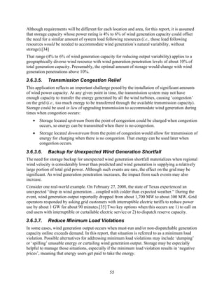 Although requirements will be different for each location and area, for this report, it is assumed
that storage capacity whose power rating is 4% to 6% of wind generation capacity could offset
the need for a similar amount of system load following resources (i.e., those load following
resources would be needed to accommodate wind generation’s natural variability, without
storage).[34]
That range (4% to 6% of wind generation capacity for reducing output variability) applies to a
geographically diverse wind resource with wind generation penetration levels of about 10% of
total generation capacity. Presumably, the optimal amount of storage would change with wind
generation penetrations above 10%.
3.6.3.5.    Transmission Congestion Relief
This application reflects an important challenge posed by the installation of significant amounts
of wind power capacity. At any given point in time, the transmission system may not have
enough capacity to transfer the energy generated by all the wind turbines, causing ‘congestion’
on the grid (i.e., too much energy to be transferred through the available transmission capacity).
Storage could be used in lieu of upgrading transmission to accommodate wind generation during
times when congestion occurs:
   •   Storage located upstream from the point of congestion could be charged when congestion
       occurs, so energy can be transmitted when there is no congestion.
   •   Storage located downstream from the point of congestion would allow for transmission of
       energy for charging when there is no congestion. That energy can be used later when
       congestion occurs.
3.6.3.6.    Backup for Unexpected Wind Generation Shortfall
The need for storage backup for unexpected wind generation shortfall materializes when regional
wind velocity is considerably lower than predicted and wind generation is supplying a relatively
large portion of total grid power. Although such events are rare, the effect on the grid may be
significant. As wind generation penetration increases, the impact from such events may also
increase.
Consider one real-world example. On February 27, 2008, the state of Texas experienced an
unexpected “drop in wind generation…coupled with colder than expected weather.” During the
event, wind generation output reportedly dropped from about 1,700 MW to about 300 MW. Grid
operators responded by asking grid customers with interruptible electric tariffs to reduce power
use by about 1 GW for about 90 minutes.[35] Two key options when this occurs are 1) to call on
end users with interruptible or curtailable electric service or 2) to dispatch reserve capacity.
3.6.3.7.    Reduce Minimum Load Violations
In some cases, wind generation output occurs when must-run and/or non-dispatchable generation
capacity online exceeds demand. In this report, that situation is referred to as a minimum load
violation. Possible alternatives for addressing minimum load violations may include ‘dumping’
or ‘spilling’ unusable energy or curtailing wind generation output. Storage may be especially
helpful to manage those situations, especially if the minimum load violation results in ‘negative
prices’, meaning that energy users get paid to take the energy.



                                                55
 
