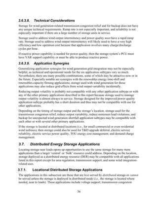 3.6.3.8.     Technical Considerations
Storage for wind-generation-related transmission congestion relief and for backup does not have
any unique technical requirements. Ramp rate is not especially important, and reliability is not
especially important if there are a large number of storage units in service.
Storage used to address wind output intermittency and power quality must have a rapid ramp
rate. Storage used to address wind output intermittency will likely need to have a very high
efficiency and low operation cost because that application involves many charge/discharge
cycles per hour.
If reactive power capability is needed for power quality, then the storage system’s PCU must
have VAR support capability or must be able to produce reactive power.
3.6.3.9.     Application Synergies
Generalizing application synergies for wind generation grid integration may not be especially
helpful, as technical and operational needs for the six application subtypes vary so much.
Nevertheless, there are many possible combinations, some of which may be attractive now or in
the future. Especially notable are synergies with the renewables energy time-shift and
renewables capacity firming applications; storage used with wind generation for those
applications may also reduce grid effects from wind output variability incidentally.
Reducing output volatility is probably not compatible with any other application subtype or with
any of the other primary applications described in this report because storage used to manage
output volatility is almost always in service. Storage designed for the improved power quality
application subtype probably has a short duration and thus may not be compatible with use for
other applications.
Depending on the timing of storage output and the storage’s location, storage used for the
transmission congestion relief, reduce output variability, reduce minimum load violations, and
backup for unexpected wind generation shortfall application subtypes may be compatible with
each other or with several other primary applications.
If the storage is located at distributed locations (i.e., for small commercial or even residential
wind turbines), then storage could also be used for T&D upgrade deferral, electric service
reliability, electric service power quality, TOU energy cost management, and demand charge
management.

3.7.       Distributed Energy Storage Applications
Locating storage near loads opens up opportunities to use the same storage for many more
applications than a larger ‘central’ or ‘bulk’ resource could address. Depending on the location,
storage deployed as a distributed energy resource (DER) may be compatible with all applications
listed in this report except for area regulation, transmission support, and some wind integration-
related uses.
3.7.1.      Locational Distributed Storage Applications
The applications in this subsection are those that are best served by distributed storage or cannot
be served unless the storage is deployed in distributed mode (i.e., the storage is located where
needed, near to loads). These applications include voltage support, transmission congestion


                                                  56
 