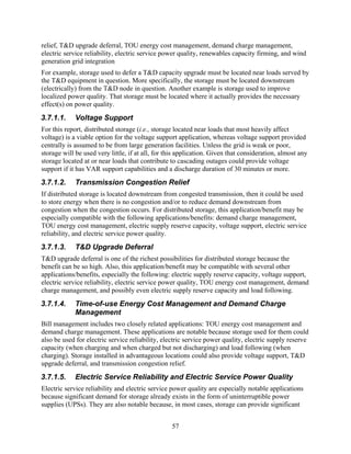 relief, T&D upgrade deferral, TOU energy cost management, demand charge management,
electric service reliability, electric service power quality, renewables capacity firming, and wind
generation grid integration
For example, storage used to defer a T&D capacity upgrade must be located near loads served by
the T&D equipment in question. More specifically, the storage must be located downstream
(electrically) from the T&D node in question. Another example is storage used to improve
localized power quality. That storage must be located where it actually provides the necessary
effect(s) on power quality.
3.7.1.1.     Voltage Support
For this report, distributed storage (i.e., storage located near loads that most heavily affect
voltage) is a viable option for the voltage support application, whereas voltage support provided
centrally is assumed to be from large generation facilities. Unless the grid is weak or poor,
storage will be used very little, if at all, for this application. Given that consideration, almost any
storage located at or near loads that contribute to cascading outages could provide voltage
support if it has VAR support capabilities and a discharge duration of 30 minutes or more.
3.7.1.2.     Transmission Congestion Relief
If distributed storage is located downstream from congested transmission, then it could be used
to store energy when there is no congestion and/or to reduce demand downstream from
congestion when the congestion occurs. For distributed storage, this application/benefit may be
especially compatible with the following applications/benefits: demand charge management,
TOU energy cost management, electric supply reserve capacity, voltage support, electric service
reliability, and electric service power quality.
3.7.1.3.     T&D Upgrade Deferral
T&D upgrade deferral is one of the richest possibilities for distributed storage because the
benefit can be so high. Also, this application/benefit may be compatible with several other
applications/benefits, especially the following: electric supply reserve capacity, voltage support,
electric service reliability, electric service power quality, TOU energy cost management, demand
charge management, and possibly even electric supply reserve capacity and load following.
3.7.1.4.     Time-of-use Energy Cost Management and Demand Charge
             Management
Bill management includes two closely related applications: TOU energy cost management and
demand charge management. These applications are notable because storage used for them could
also be used for electric service reliability, electric service power quality, electric supply reserve
capacity (when charging and when charged but not discharging) and load following (when
charging). Storage installed in advantageous locations could also provide voltage support, T&D
upgrade deferral, and transmission congestion relief.
3.7.1.5.     Electric Service Reliability and Electric Service Power Quality
Electric service reliability and electric service power quality are especially notable applications
because significant demand for storage already exists in the form of uninterruptible power
supplies (UPSs). They are also notable because, in most cases, storage can provide significant


                                                  57
 