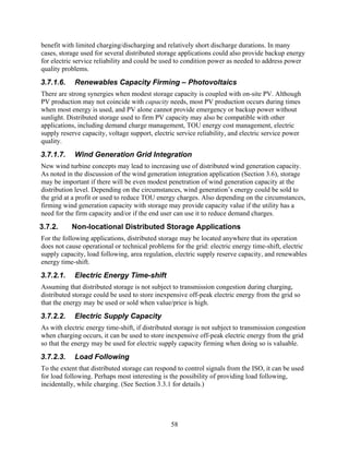 benefit with limited charging/discharging and relatively short discharge durations. In many
cases, storage used for several distributed storage applications could also provide backup energy
for electric service reliability and could be used to condition power as needed to address power
quality problems.
3.7.1.6.    Renewables Capacity Firming – Photovoltaics
There are strong synergies when modest storage capacity is coupled with on-site PV. Although
PV production may not coincide with capacity needs, most PV production occurs during times
when most energy is used, and PV alone cannot provide emergency or backup power without
sunlight. Distributed storage used to firm PV capacity may also be compatible with other
applications, including demand charge management, TOU energy cost management, electric
supply reserve capacity, voltage support, electric service reliability, and electric service power
quality.
3.7.1.7.    Wind Generation Grid Integration
New wind turbine concepts may lead to increasing use of distributed wind generation capacity.
As noted in the discussion of the wind generation integration application (Section 3.6), storage
may be important if there will be even modest penetration of wind generation capacity at the
distribution level. Depending on the circumstances, wind generation’s energy could be sold to
the grid at a profit or used to reduce TOU energy charges. Also depending on the circumstances,
firming wind generation capacity with storage may provide capacity value if the utility has a
need for the firm capacity and/or if the end user can use it to reduce demand charges.
3.7.2.     Non-locational Distributed Storage Applications
For the following applications, distributed storage may be located anywhere that its operation
does not cause operational or technical problems for the grid: electric energy time-shift, electric
supply capacity, load following, area regulation, electric supply reserve capacity, and renewables
energy time-shift.
3.7.2.1.    Electric Energy Time-shift
Assuming that distributed storage is not subject to transmission congestion during charging,
distributed storage could be used to store inexpensive off-peak electric energy from the grid so
that the energy may be used or sold when value/price is high.
3.7.2.2.    Electric Supply Capacity
As with electric energy time-shift, if distributed storage is not subject to transmission congestion
when charging occurs, it can be used to store inexpensive off-peak electric energy from the grid
so that the energy may be used for electric supply capacity firming when doing so is valuable.
3.7.2.3.    Load Following
To the extent that distributed storage can respond to control signals from the ISO, it can be used
for load following. Perhaps most interesting is the possibility of providing load following,
incidentally, while charging. (See Section 3.3.1 for details.)




                                                 58
 
