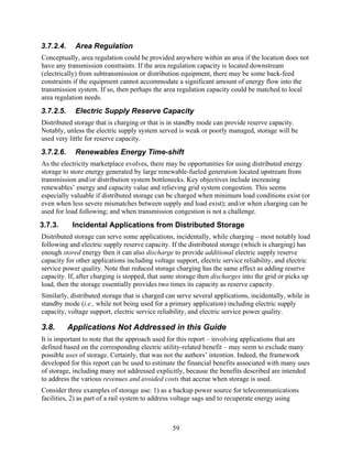 3.7.2.4.     Area Regulation
Conceptually, area regulation could be provided anywhere within an area if the location does not
have any transmission constraints. If the area regulation capacity is located downstream
(electrically) from subtransmission or distribution equipment, there may be some back-feed
constraints if the equipment cannot accommodate a significant amount of energy flow into the
transmission system. If so, then perhaps the area regulation capacity could be matched to local
area regulation needs.
3.7.2.5.     Electric Supply Reserve Capacity
Distributed storage that is charging or that is in standby mode can provide reserve capacity.
Notably, unless the electric supply system served is weak or poorly managed, storage will be
used very little for reserve capacity.
3.7.2.6.     Renewables Energy Time-shift
As the electricity marketplace evolves, there may be opportunities for using distributed energy
storage to store energy generated by large renewable-fueled generation located upstream from
transmission and/or distribution system bottlenecks. Key objectives include increasing
renewables’ energy and capacity value and relieving grid system congestion. This seems
especially valuable if distributed storage can be charged when minimum load conditions exist (or
even when less severe mismatches between supply and load exist); and/or when charging can be
used for load following; and when transmission congestion is not a challenge.
3.7.3.      Incidental Applications from Distributed Storage
Distributed storage can serve some applications, incidentally, while charging – most notably load
following and electric supply reserve capacity. If the distributed storage (which is charging) has
enough stored energy then it can also discharge to provide additional electric supply reserve
capacity for other applications including voltage support, electric service reliability, and electric
service power quality. Note that reduced storage charging has the same effect as adding reserve
capacity. If, after charging is stopped, that same storage then discharges into the grid or picks up
load, then the storage essentially provides two times its capacity as reserve capacity.
Similarly, distributed storage that is charged can serve several applications, incidentally, while in
standby mode (i.e., while not being used for a primary application) including electric supply
capacity, voltage support, electric service reliability, and electric service power quality.

3.8.       Applications Not Addressed in this Guide
It is important to note that the approach used for this report – involving applications that are
defined based on the corresponding electric utility-related benefit – may seem to exclude many
possible uses of storage. Certainly, that was not the authors’ intention. Indeed, the framework
developed for this report can be used to estimate the financial benefits associated with many uses
of storage, including many not addressed explicitly, because the benefits described are intended
to address the various revenues and avoided costs that accrue when storage is used.
Consider three examples of storage use: 1) as a backup power source for telecommunications
facilities, 2) as part of a rail system to address voltage sags and to recuperate energy using



                                                 59
 