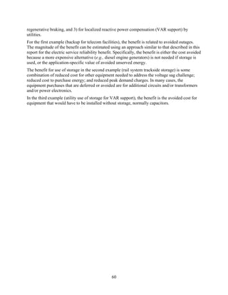 regenerative braking, and 3) for localized reactive power compensation (VAR support) by
utilities.
For the first example (backup for telecom facilities), the benefit is related to avoided outages.
The magnitude of the benefit can be estimated using an approach similar to that described in this
report for the electric service reliability benefit. Specifically, the benefit is either the cost avoided
because a more expensive alternative (e.g., diesel engine generators) is not needed if storage is
used, or the application-specific value of avoided unserved energy.
The benefit for use of storage in the second example (rail system trackside storage) is some
combination of reduced cost for other equipment needed to address the voltage sag challenge;
reduced cost to purchase energy; and reduced peak demand charges. In many cases, the
equipment purchases that are deferred or avoided are for additional circuits and/or transformers
and/or power electronics.
In the third example (utility use of storage for VAR support), the benefit is the avoided cost for
equipment that would have to be installed without storage, normally capacitors.




                                                   60
 