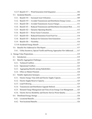 5.2.17. Benefit #17 — Wind Generation Grid Integration ...............................................102
    5.3. Incidental Benefits......................................................................................................109
      5.3.1. Benefit #18 — Increased Asset Utilization ..........................................................109
      5.3.2. Benefit #19 — Avoided Transmission and Distribution Energy Losses ..............110
      5.3.3. Benefit #20 — Avoided Transmission Access Charges .......................................111
      5.3.4. Benefit #21 — Reduced Transmission and Distribution Investment Risk ...........112
      5.3.5. Benefit #22 — Dynamic Operating Benefits........................................................113
      5.3.6. Benefit #23 — Power Factor Correction ..............................................................113
      5.3.7. Benefit #24 — Reduced Generation Fossil Fuel Use ...........................................114
      5.3.8. Benefit #25 — Reduced Air Emissions from Generation ....................................115
      5.3.9. Benefit #26 — Flexibility .....................................................................................116
      5.3.10. Incidental Energy Benefit .....................................................................................117
    5.4. Benefits Not Addressed in This Report......................................................................117
      5.4.1. Utility Incentives, Special Tariffs and Pricing Approaches Not Addressed.........117
6. Storage Value Propositions .................................................................................................119
    6.1. Introduction ................................................................................................................119
    6.2. Benefits Aggregation Challenges ...............................................................................123
      6.2.1. Technical Conflicts ...............................................................................................123
      6.2.2. Operational Conflicts ............................................................................................123
      6.2.3. Aggregating Benefits among Stakeholders...........................................................124
      6.2.4. Effect on Market Potential ....................................................................................124
    6.3. Notable Application Synergies...................................................................................125
      6.3.1. Electric Energy Time-shift and Electric Supply Capacity ....................................125
      6.3.2. Electric Supply Reserve Capacity.........................................................................125
      6.3.3. Load Following .....................................................................................................125
      6.3.4. Transmission and Distribution Upgrade Deferral.................................................125
      6.3.5. Demand Charge Management and Time-of-use Energy Cost Management ........125
      6.3.6. Electric Service Reliability and Electric Service Power Quality..........................126
    6.4. Distributed Energy Storage ........................................................................................126
      6.4.1. Locational Benefits ...............................................................................................126
      6.4.2. Non-locational Benefits ........................................................................................126




                                                                    ix
 