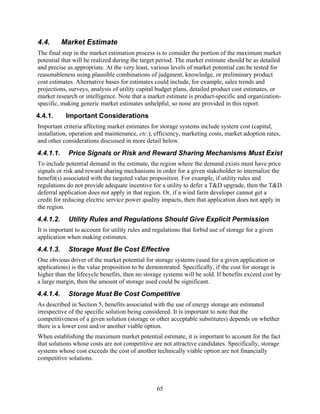 4.4.       Market Estimate
The final step in the market estimation process is to consider the portion of the maximum market
potential that will be realized during the target period. The market estimate should be as detailed
and precise as appropriate. At the very least, various levels of market potential can be tested for
reasonableness using plausible combinations of judgment, knowledge, or preliminary product
cost estimates. Alternative bases for estimates could include, for example, sales trends and
projections, surveys, analysis of utility capital budget plans, detailed product cost estimates, or
market research or intelligence. Note that a market estimate is product-specific and organization-
specific, making generic market estimates unhelpful, so none are provided in this report.
4.4.1.      Important Considerations
Important criteria affecting market estimates for storage systems include system cost (capital,
installation, operation and maintenance, etc.), efficiency, marketing costs, market adoption rates,
and other considerations discussed in more detail below.
4.4.1.1.    Price Signals or Risk and Reward Sharing Mechanisms Must Exist
To include potential demand in the estimate, the region where the demand exists must have price
signals or risk and reward sharing mechanisms in order for a given stakeholder to internalize the
benefit(s) associated with the targeted value proposition. For example, if utility rules and
regulations do not provide adequate incentive for a utility to defer a T&D upgrade, then the T&D
deferral application does not apply in that region. Or, if a wind farm developer cannot get a
credit for reducing electric service power quality impacts, then that application does not apply in
the region.
4.4.1.2.    Utility Rules and Regulations Should Give Explicit Permission
It is important to account for utility rules and regulations that forbid use of storage for a given
application when making estimates.
4.4.1.3.    Storage Must Be Cost Effective
One obvious driver of the market potential for storage systems (used for a given application or
applications) is the value proposition to be demonstrated. Specifically, if the cost for storage is
higher than the lifecycle benefits, then no storage systems will be sold. If benefits exceed cost by
a large margin, then the amount of storage used could be significant.
4.4.1.4.    Storage Must Be Cost Competitive
As described in Section 5, benefits associated with the use of energy storage are estimated
irrespective of the specific solution being considered. It is important to note that the
competitiveness of a given solution (storage or other acceptable substitutes) depends on whether
there is a lower cost and/or another viable option.
When establishing the maximum market potential estimate, it is important to account for the fact
that solutions whose costs are not competitive are not attractive candidates. Specifically, storage
systems whose cost exceeds the cost of another technically viable option are not financially
competitive solutions.



                                                  65
 