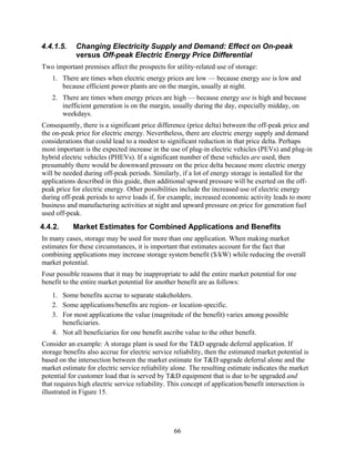 4.4.1.5.    Changing Electricity Supply and Demand: Effect on On-peak
            versus Off-peak Electric Energy Price Differential
Two important premises affect the prospects for utility-related use of storage:
   1. There are times when electric energy prices are low — because energy use is low and
      because efficient power plants are on the margin, usually at night.
   2. There are times when energy prices are high — because energy use is high and because
      inefficient generation is on the margin, usually during the day, especially midday, on
      weekdays.
Consequently, there is a significant price difference (price delta) between the off-peak price and
the on-peak price for electric energy. Nevertheless, there are electric energy supply and demand
considerations that could lead to a modest to significant reduction in that price delta. Perhaps
most important is the expected increase in the use of plug-in electric vehicles (PEVs) and plug-in
hybrid electric vehicles (PHEVs). If a significant number of these vehicles are used, then
presumably there would be downward pressure on the price delta because more electric energy
will be needed during off-peak periods. Similarly, if a lot of energy storage is installed for the
applications described in this guide, then additional upward pressure will be exerted on the off-
peak price for electric energy. Other possibilities include the increased use of electric energy
during off-peak periods to serve loads if, for example, increased economic activity leads to more
business and manufacturing activities at night and upward pressure on price for generation fuel
used off-peak.
4.4.2.     Market Estimates for Combined Applications and Benefits
In many cases, storage may be used for more than one application. When making market
estimates for these circumstances, it is important that estimates account for the fact that
combining applications may increase storage system benefit ($/kW) while reducing the overall
market potential.
Four possible reasons that it may be inappropriate to add the entire market potential for one
benefit to the entire market potential for another benefit are as follows:
   1. Some benefits accrue to separate stakeholders.
   2. Some applications/benefits are region- or location-specific.
   3. For most applications the value (magnitude of the benefit) varies among possible
      beneficiaries.
   4. Not all beneficiaries for one benefit ascribe value to the other benefit.
Consider an example: A storage plant is used for the T&D upgrade deferral application. If
storage benefits also accrue for electric service reliability, then the estimated market potential is
based on the intersection between the market estimate for T&D upgrade deferral alone and the
market estimate for electric service reliability alone. The resulting estimate indicates the market
potential for customer load that is served by T&D equipment that is due to be upgraded and
that requires high electric service reliability. This concept of application/benefit intersection is
illustrated in Figure 15.




                                                  66
 