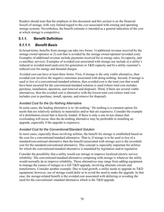 Readers should note that the emphasis in this document and this section is on the financial
benefit of storage, with very limited regard to the cost associated with owning and operating
storage systems. Nevertheless, the benefit estimate is intended as a general indication of the cost
at which storage is competitive.
5.1.1.     Benefit Definition
5.1.1.1.    Benefit Basis
In broad terms, benefits from storage can take two forms: 1) additional revenue received by the
storage owner/operator or 2) cost that is avoided by the storage owner/operator (avoided cost).
Examples of additional revenue include payments received for a) energy sales, b) capacity, and
c) ancillary services. Examples of avoided cost associated with storage use include a) a utility’s
reduced or avoided need (and cost) for generation or T&D capacity and b) a utility customer’s
reduced cost for energy and demand charges.
Avoided cost can have at least three forms. First, if storage is the only viable alternative, then
avoided cost involves the negative outcomes associated with doing nothing. Second, if storage is
used in lieu of a conventional/standard solution, then avoided cost is the total cost that would
have been incurred for the conventional/standard solution is used (where total cost includes
purchase, installation, operation, and removal and disposal). Third, if there are several viable
alternatives, then the avoided cost is alternative with the lowest total cost (where total cost
includes cost to purchase, install, operate, and remove for disposal).

Avoided Cost for the Do Nothing Alternative
In some cases, the leading alternative is to ‘do nothing.’ Do nothing is a common option for
needs that are relatively unlikely to materialize and/or that are expensive. Consider the example
of a distribution circuit that is heavily loaded. If there is only a one-in-ten chance that
overloading will occur, then the do nothing alternative may be preferable to installing an
upgrade, especially if the upgrade is expensive.

Avoided Cost for the Conventional/Standard Solution
In most cases, especially those involving utilities, the benefit for storage is established based on
the cost for a conventional/standard alternative. That is, if storage is to be used in lieu of a
standard/conventional alternative then the benefit (associated with storage use) is the (avoided)
cost for the standard/conventional alternative. This concept is especially important for utilities
for which the conventional/standard alternative is mandated by legislation and/or regulation.
Consider the possibility that a utility would use storage to improve localized electric service
reliability. The conventional/standard alternative competing with storage is whatever the utility
would normally do to improve reliability. Those alternatives may range from adding equipment
to manage the causes of outages to a full T&D upgrade, involving alternate circuits and
transformers. Consider another example: Due to load growth, a utility needs to upgrade its T&D
equipment; however, use of storage could defer or to avoid the need to make the upgrade. In that
case, the storage-related benefit is the avoided cost associated with deferring or avoiding the
need for the conventional/ standard alternative which is the T&D upgrade.




                                                 70
 