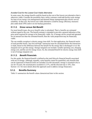 Avoided Cost for the Lowest Cost Viable Alternative
In some cases, the storage benefit could be based on the cost of the lowest cost alternative that is
otherwise viable. Consider the possibility that a utility customer could add facility-scale storage
for time-of use energy cost management and demand charge management plus electric service
reliability. In that case, the lowest cost viable alternative could be energy efficiency measures
plus under-desk UPSs and/or on-site backup generation.
5.1.1.2.    Gross versus Net Benefit
For most benefit types, the gross benefit value is calculated. That is, benefits are estimated
without regard to the cost. The benefit estimate is intended to provide a general indication of the
price point required for storage to be financially viable. So, if storage can be owned and operated
for an amount less than the estimated benefit, then the value proposition may be financially
viable.
The one notable exception is electric energy time-shift. For that application, the financial merits
of each possible hourly ‘buy-low/sell-high’ transaction must be calculated before the transaction
is made, based on the difference between the benefit for the energy that is discharged versus the
marginal cost to get that energy. Storage marginal cost includes variable operating cost, charging
energy cost, and the cost for energy losses. So, the estimated benefit for electric energy time-shift
is net of storage marginal cost.
5.1.1.3.    Benefit Financials
For this guide, the financial benefit is defined as the total lifecycle financial benefit associated
with use of storage. Although, arguably, some benefits cannot be quantified, only benefits that
can be expressed in financial terms are included. For this document, storage is assumed to be in
use for 10 years, the assumed price escalation is 2.5%, and the discount rate is 10%. (See
Section 1.6.1 for more details about the approach used to address storage financials.)
5.1.2.     Benefits Summary
Table 11 summarizes the benefit values characterized later in this section.




                                                 71
 