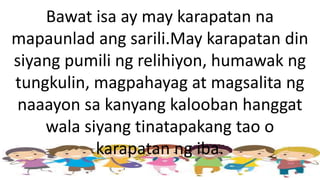 Bawat isa ay may karapatan na
mapaunlad ang sarili.May karapatan din
siyang pumili ng relihiyon, humawak ng
tungkulin, magpahayag at magsalita ng
naaayon sa kanyang kalooban hanggat
wala siyang tinatapakang tao o
karapatan ng iba.
 