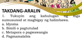 TAKDANG-ARALIN
1. Tukuyin ang kahulugan ng mga
sumusunod at magbigay ng halimbawa.
a. Idyoma
b. Simili o pagtutulad
c. Metapora o pagwawangis
d. Pagmamalabis
 