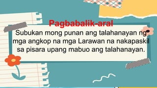 Pagbabalik-aral
Subukan mong punan ang talahanayan ng
mga angkop na mga Larawan na nakapaskil
sa pisara upang mabuo ang talahanayan.
 