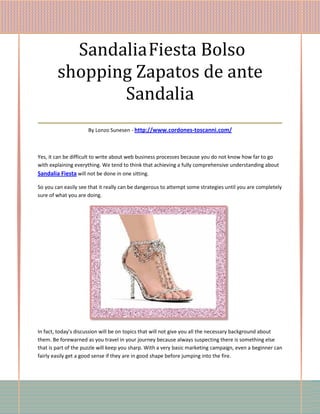 Sandalia Fiesta Bolso
   shopping Zapatos de ante
             Sandalia
___________________________________
                     By Lonzo Sunesen - http://www.cordones-toscanni.com/



Yes, it can be difficult to write about web business processes because you do not know how far to go
with explaining everything. We tend to think that achieving a fully comprehensive understanding about
Sandalia Fiesta will not be done in one sitting.

So you can easily see that it really can be dangerous to attempt some strategies until you are completely
sure of what you are doing.




In fact, today's discussion will be on topics that will not give you all the necessary background about
them. Be forewarned as you travel in your journey because always suspecting there is something else
that is part of the puzzle will keep you sharp. With a very basic marketing campaign, even a beginner can
fairly easily get a good sense if they are in good shape before jumping into the fire.
 