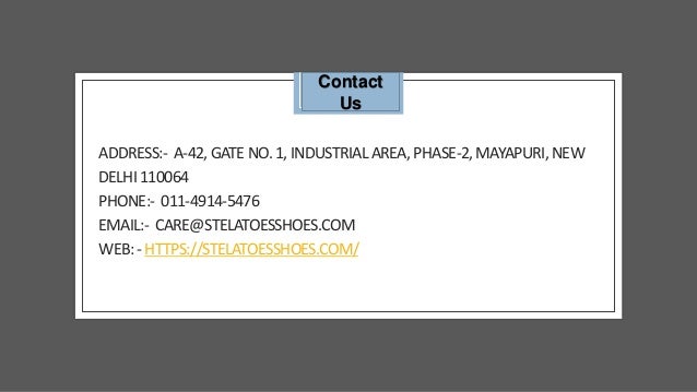 ADDRESS:- A-42,GATENO.1,INDUSTRIALAREA,PHASE-2,MAYAPURI,NEW
DELHI110064
PHONE:- 011-4914-5476
EMAIL:- CARE@STELATOESSHOES.COM
WEB:-HTTPS://STELATOESSHOES.COM/
Contact
Us
 