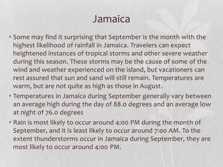 Jamaica
• Some may find it surprising that September is the month with the
highest likelihood of rainfall in Jamaica. Travelers can expect
heightened instances of tropical storms and other severe weather
during this season. These storms may be the cause of some of the
wind and weather experienced on the island, but vacationers can
rest assured that sun and sand will still remain. Temperatures are
warm, but are not quite as high as those in August.
• Temperatures in Jamaica during September generally vary between
an average high during the day of 88.0 degrees and an average low
at night of 76.0 degrees
• Rain is most likely to occur around 4:00 PM during the month of
September, and it is least likely to occur around 7:00 AM. To the
extent thunderstorms occur in Jamaica during September, they are
most likely to occur around 4:00 PM.
 