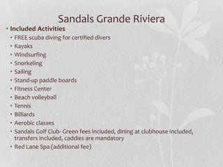 Sandals Grande Riviera
• Included Activities
• FREE scuba diving for certified divers
• Kayaks
• Windsurfing
• Snorkeling
• Sailing
• Stand-up paddle boards
• Fitness Center
• Beach volleyball
• Tennis
• Billiards
• Aerobic classes
• Sandals Golf Club- Green fees included, dining at clubhouse included,
transfers included, caddies are mandatory
• Red Lane Spa (additional fee)
 