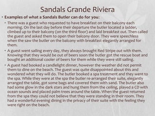 • Examples of what a Sandals Butler can do for you:
• There was a guest who requested to have breakfast on their balcony each
morning. On the last day before their departure the butler located a ladder,
climbed up to their balcony (on the third floor) and laid breakfast out. Then called
the guest and asked them to open their balcony door. They were speechless
when the saw the butler on the balcony with breakfast elegantly arranged for
them.
• A guest went sailing every day, they always brought Red Stripe out with them.
Knowing that they would be out of beers soon the butler got the rescue boat and
bought an additional cooler of beers for them while they were still sailing.
• A guest had booked a candlelight dinner, however the weather did not permit
them to dine on the beach. The guest was quite disappointed about this and
wondered what they will do. The butler booked a spa treatment and they went to
the spa. While they were at the spa the butler re-arranged their suite, elegantly
arranged the table, got some bags and covered them with sand. The butler also
had some glow in the dark stars and hung them from the ceiling, played a CD with
ocean sounds and placed palm trees around the table. When the guest returned
from the spa they could not believe that they were standing in their room. They
had a wonderful evening dining in the privacy of their suite with the feeling they
were right on the beach.
Sandals Grande Riviera
 