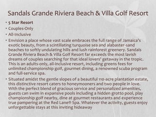 • 5 Star Resort
• Couples-Only
• All-Inclusive
• Envision a place whose vast scale embraces the full range of Jamaica's
exotic beauty, from a scintillating turquoise sea and alabaster-sand
beaches to softly undulating hills and lush rainforest greenery. Sandals
Grande Riviera Beach & Villa Golf Resort far exceeds the most lavish
dreams of couples searching for that ideal lovers' getaway in the tropic.
This is an adults-only, all-inclusive resort, including greens fees for
unlimited championship golf, gourmet dining, a renowned scuba program
and full-service spa.
• Situated amidst the gentle slopes of a beautiful 110-acre plantation estate,
this distinctive resort caters to honeymooners and two people in love.
With the perfect blend of gracious service and personalized amenities,
guests can swim in expansive pools including a hidden grotto pool, play
championship golf nearby, dine at gourmet restaurants and experience
true pampering at the Red Lane® Spa. Whatever the activity, guests enjoy
unforgettable stays at this inviting hideaway
Sandals Grande Riviera Beach & Villa Golf Resort
 