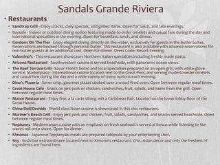 • Restaurants
• Sandtrap Grill - Enjoy snacks, daily specials, and grilled items. Open for lunch, and late evenings.
• Bayside - Indoor or outdoor dining option featuring made-to-order omelets and casual fare during the day and
international specialties in the evening. Open for breakfast, lunch, and dinner.
• Gordons On The Pier - Enjoy elegant dining directly on the water, exclusively for guests in the Butler Suites.
Reservations are booked through personal butler. This restaurant is also available with advance reservations for
non-butler guests at an additional cost. Open for dinner. Dress Code: Resort Evening.
• Valentino's - This restaurant showcases Northern Italian specialties including freshly made pasta.
• Arizona Restaurant - Southwestern cuisine is served beachside, with panoramic ocean views.
• The Reef Terrace Grill - Savor French bistro and local specialties prepared on an open grill, with white-glove
service. Marketplace - International cuisine located next to the Great Pool, and serving made-to-order omelets
and casual fare during the day and a wide variety of menu options each evening.
• Dino's Pizzeria - Savor crisp, gourmet pizzas cooked over a wood-fired oven. Open between regular meal times.
• Great House Café - Snack on jerk pork or chicken, sandwiches, fruit, salads, and items from the grill. Open
between regular meal times.
• Manor Restaurant - Enjoy fine, a la carte dining wih a Caribbean flair. Located on the lower lobby floor of the
Great House.
• China Doll/Orchids - World-class Asian cuisine is showcased in this chic restaurant.
• Mariner's Beach Grill - Enjoy jerk pork and chicken, fruit, salads, sandwiches, and snacks served beachside. Open
between regular meal times.
• Neptunes - Mediterranan cuisine with an emphasis on fresh seafood is served al fresco while listening to the
waves roll onto shore. Open for dinner.
• Kimonos - Japanese Teppanyaki meals are prepared tableside by your entertaining chef.
• Soy - Sushi bar extraordinaire located next to Kimono's restaurant. Chic, Asian décor and only the freshest of
ingredients are found here.
Sandals Grande Riviera
 